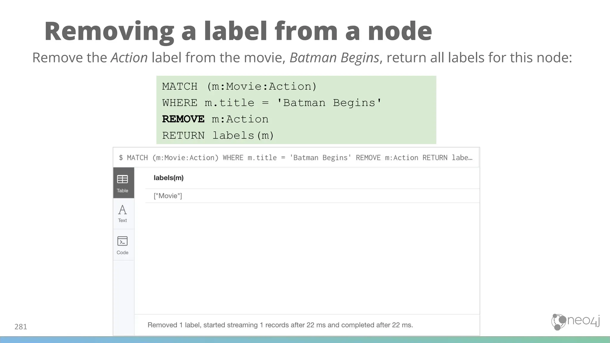 Removing a label from a node
281
MATCH (m:Movie:Action)
WHERE m.title = 'Batman Begins'
REMOVE m:Action
RETURN labels(m)
Remove the Action label from the movie, Batman Begins, return all labels for this node:
 