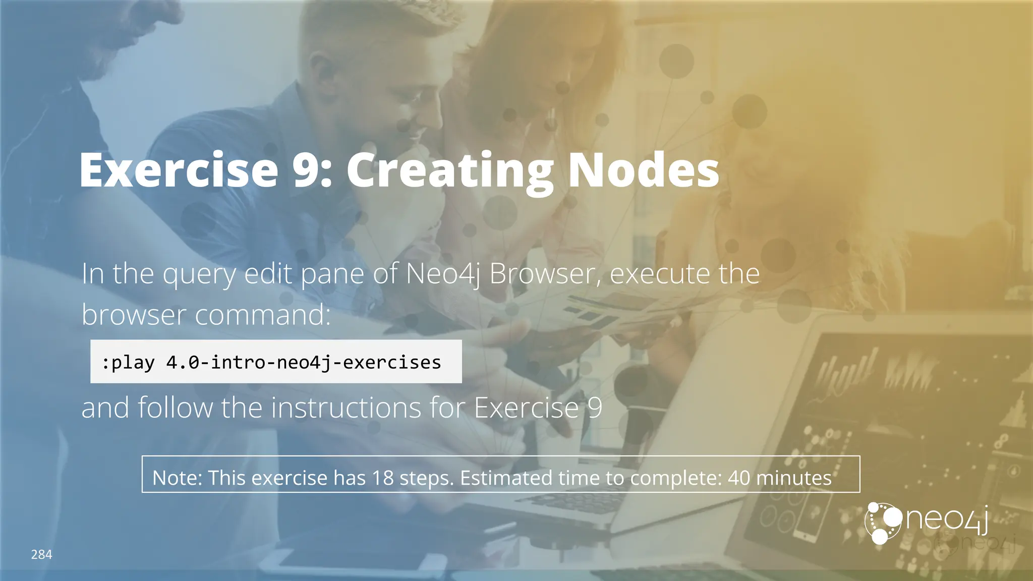 Exercise 9: Creating Nodes
In the query edit pane of Neo4j Browser, execute the
browser command:
and follow the instructions for Exercise 9
:play 4.0-intro-neo4j-exercises
Note: This exercise has 18 steps. Estimated time to complete: 40 minutes
284
 
