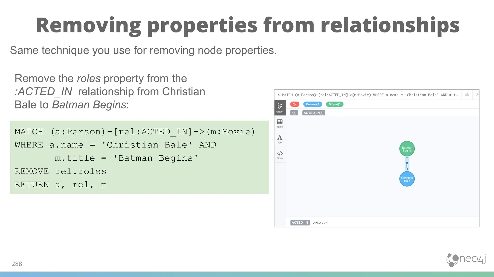 Removing properties from relationships
288
MATCH (a:Person)-[rel:ACTED_IN]->(m:Movie)
WHERE a.name = 'Christian Bale' AND
m.title = 'Batman Begins'
REMOVE rel.roles
RETURN a, rel, m
Same technique you use for removing node properties.
Remove the roles property from the
:ACTED_IN relationship from Christian
Bale to Batman Begins:
 