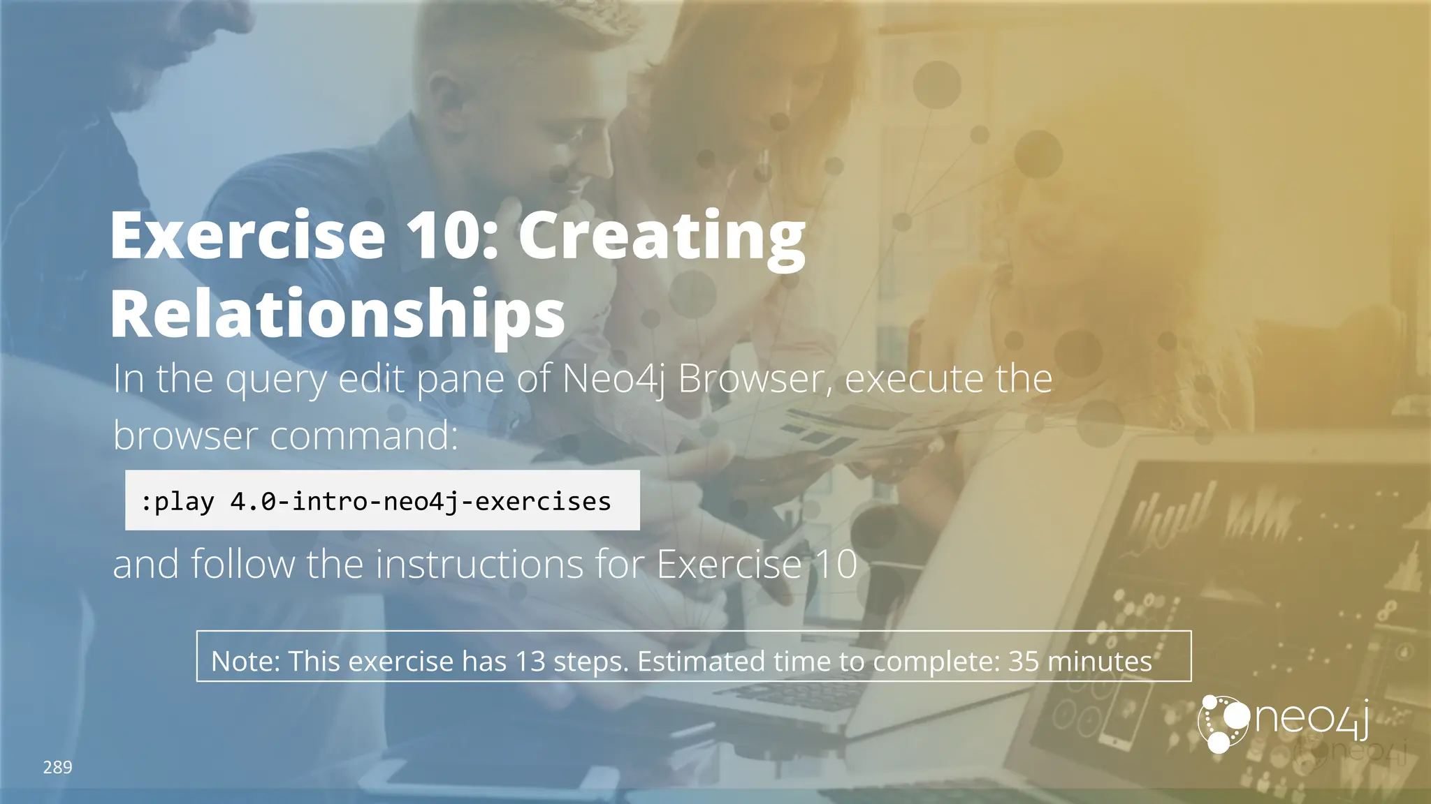 Exercise 10: Creating
Relationships
In the query edit pane of Neo4j Browser, execute the
browser command:
and follow the instructions for Exercise 10
:play 4.0-intro-neo4j-exercises
Note: This exercise has 13 steps. Estimated time to complete: 35 minutes
289
 