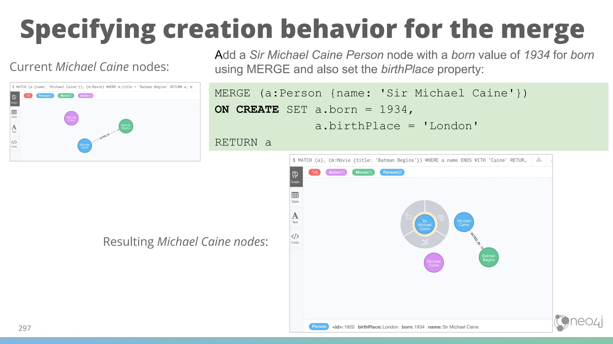 Specifying creation behavior for the merge
297
MERGE (a:Person {name: 'Sir Michael Caine'})
ON CREATE SET a.born = 1934,
a.birthPlace = 'London'
RETURN a
Current Michael Caine nodes:
Add a Sir Michael Caine Person node with a born value of 1934 for born
using MERGE and also set the birthPlace property:
Resulting Michael Caine nodes:
 