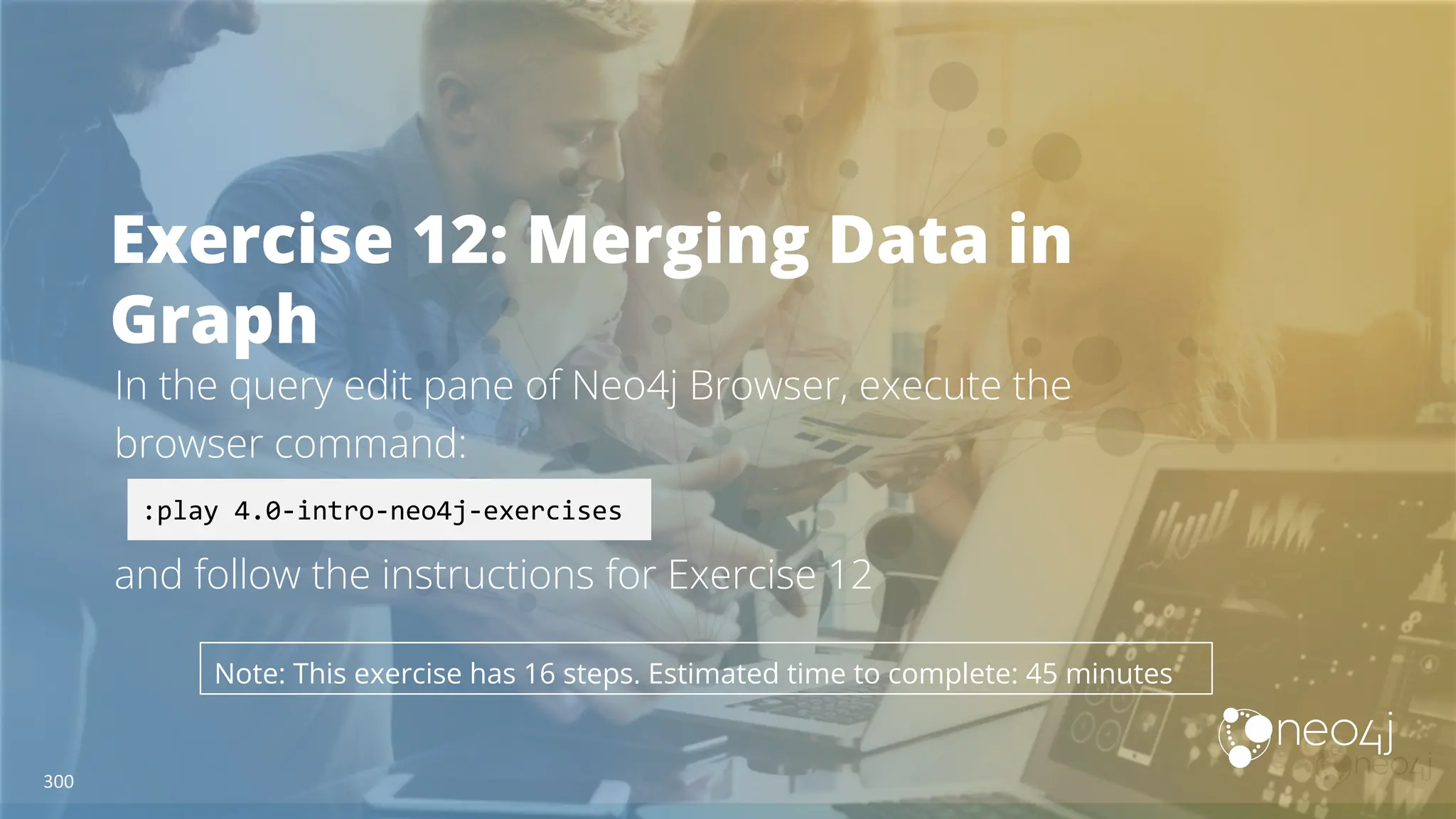 Exercise 12: Merging Data in
Graph
In the query edit pane of Neo4j Browser, execute the
browser command:
and follow the instructions for Exercise 12
:play 4.0-intro-neo4j-exercises
Note: This exercise has 16 steps. Estimated time to complete: 45 minutes
300
 