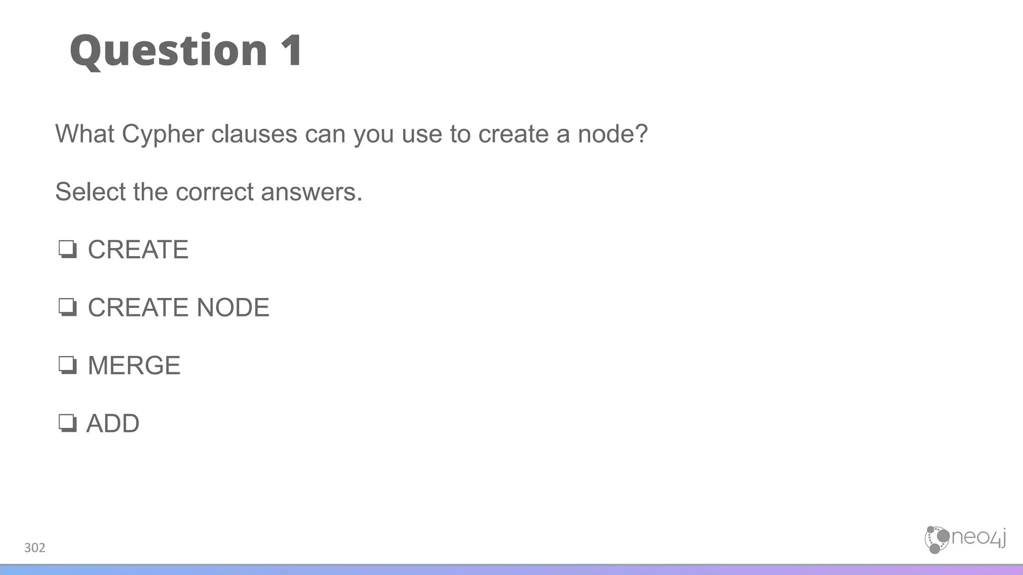 Question 1
302
What Cypher clauses can you use to create a node?
Select the correct answers.
❏ CREATE
❏ CREATE NODE
❏ MERGE
❏ ADD
 
