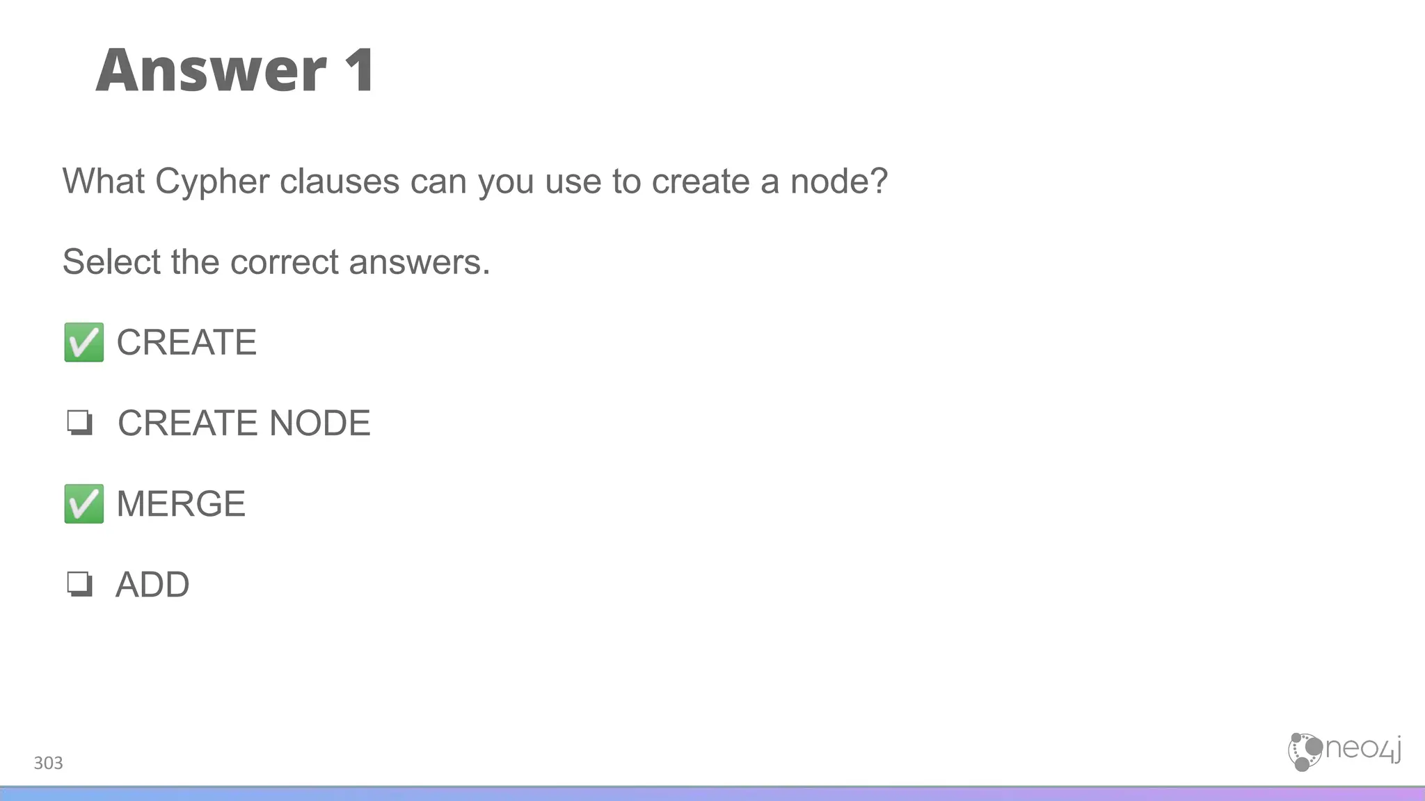 Answer 1
303
What Cypher clauses can you use to create a node?
Select the correct answers.
✅ CREATE
❏ CREATE NODE
✅ MERGE
❏ ADD
 