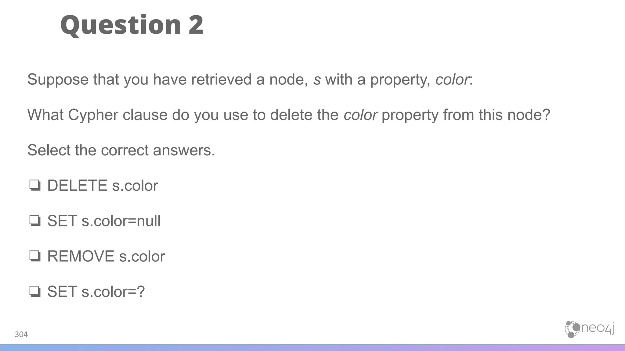 Question 2
304
Suppose that you have retrieved a node, s with a property, color:
What Cypher clause do you use to delete the color property from this node?
Select the correct answers.
❏ DELETE s.color
❏ SET s.color=null
❏ REMOVE s.color
❏ SET s.color=?
 