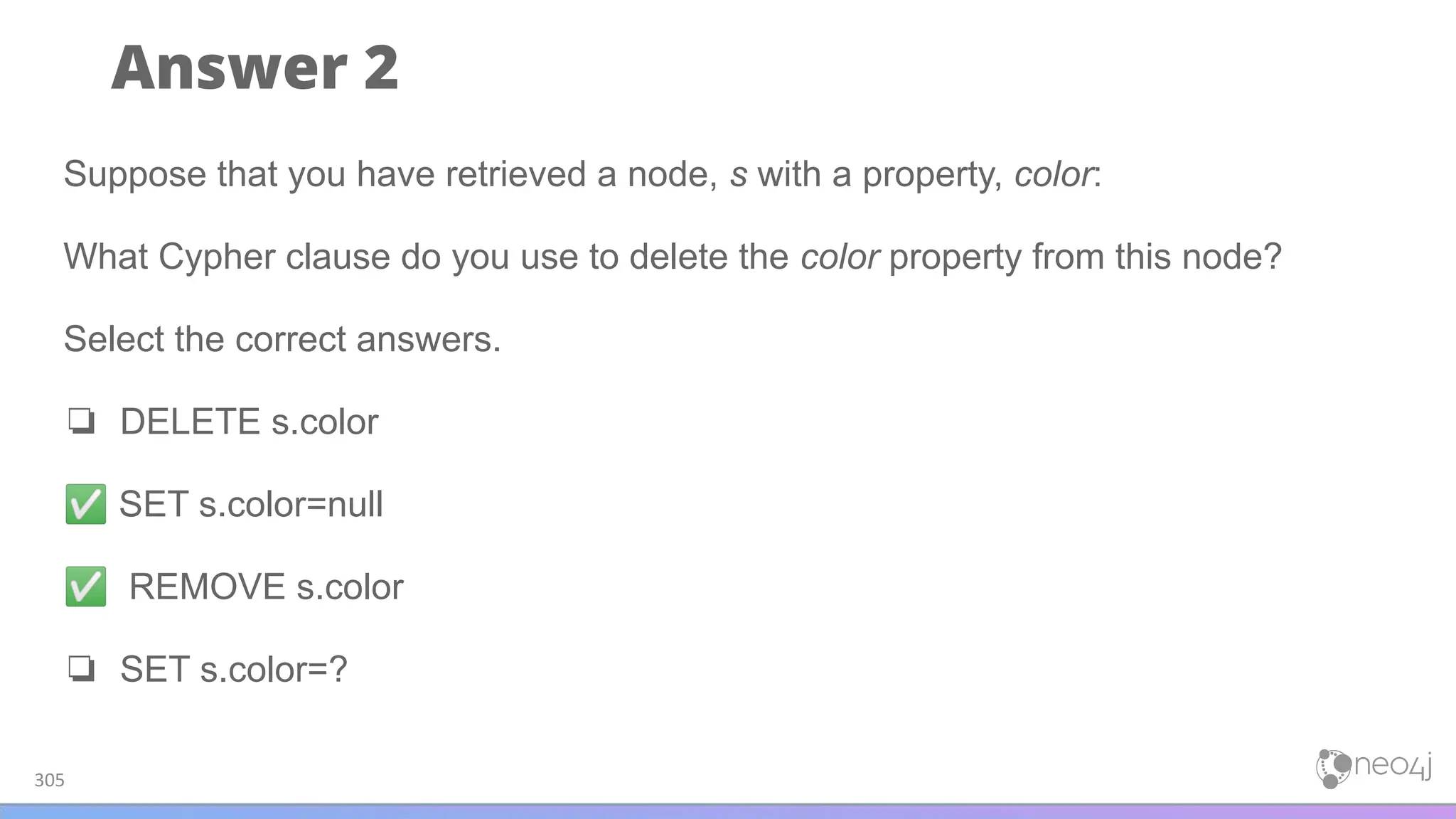 Answer 2
305
Suppose that you have retrieved a node, s with a property, color:
What Cypher clause do you use to delete the color property from this node?
Select the correct answers.
❏ DELETE s.color
✅ SET s.color=null
✅ REMOVE s.color
❏ SET s.color=?
 