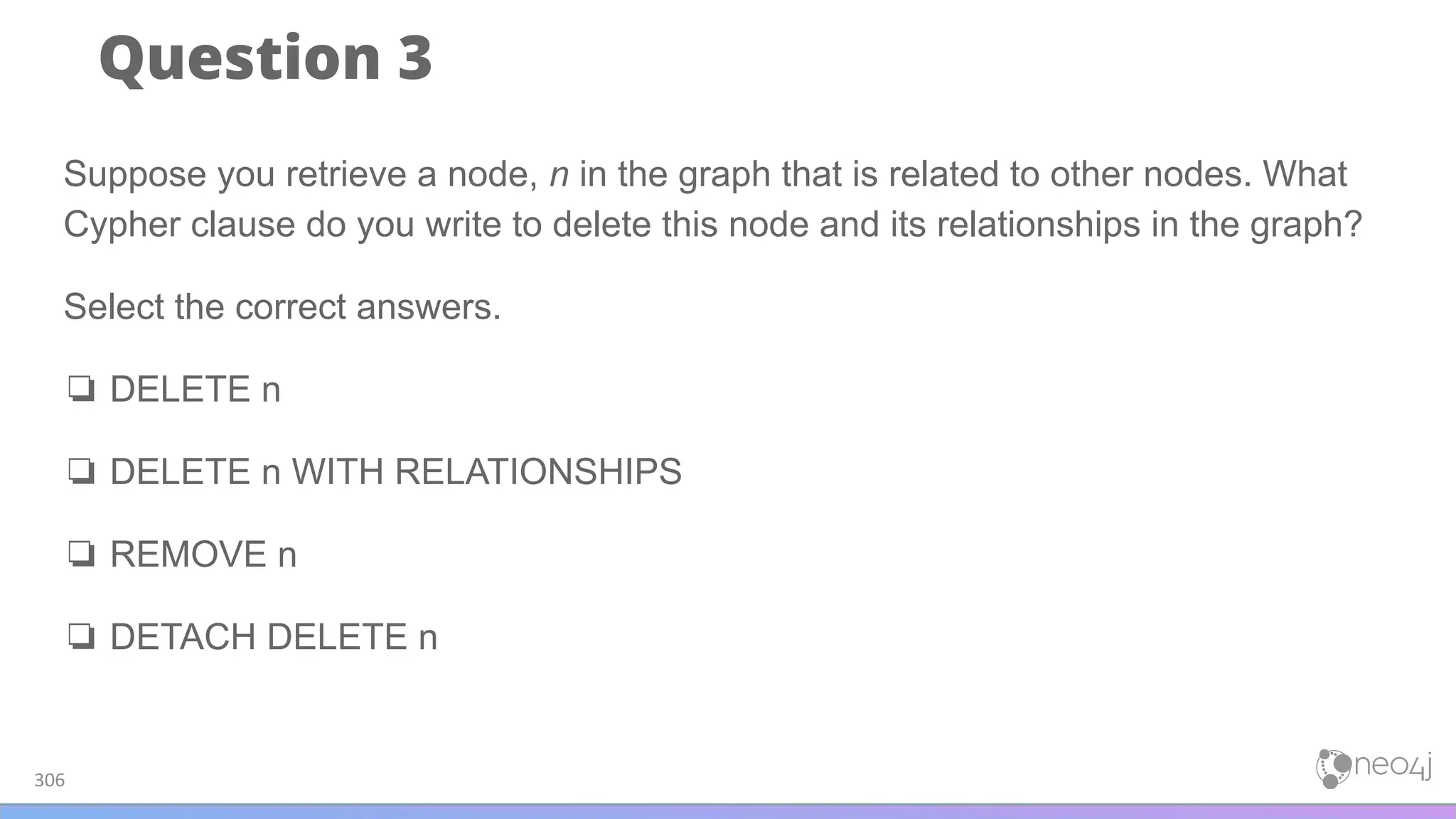 Question 3
306
Suppose you retrieve a node, n in the graph that is related to other nodes. What
Cypher clause do you write to delete this node and its relationships in the graph?
Select the correct answers.
❏ DELETE n
❏ DELETE n WITH RELATIONSHIPS
❏ REMOVE n
❏ DETACH DELETE n
 