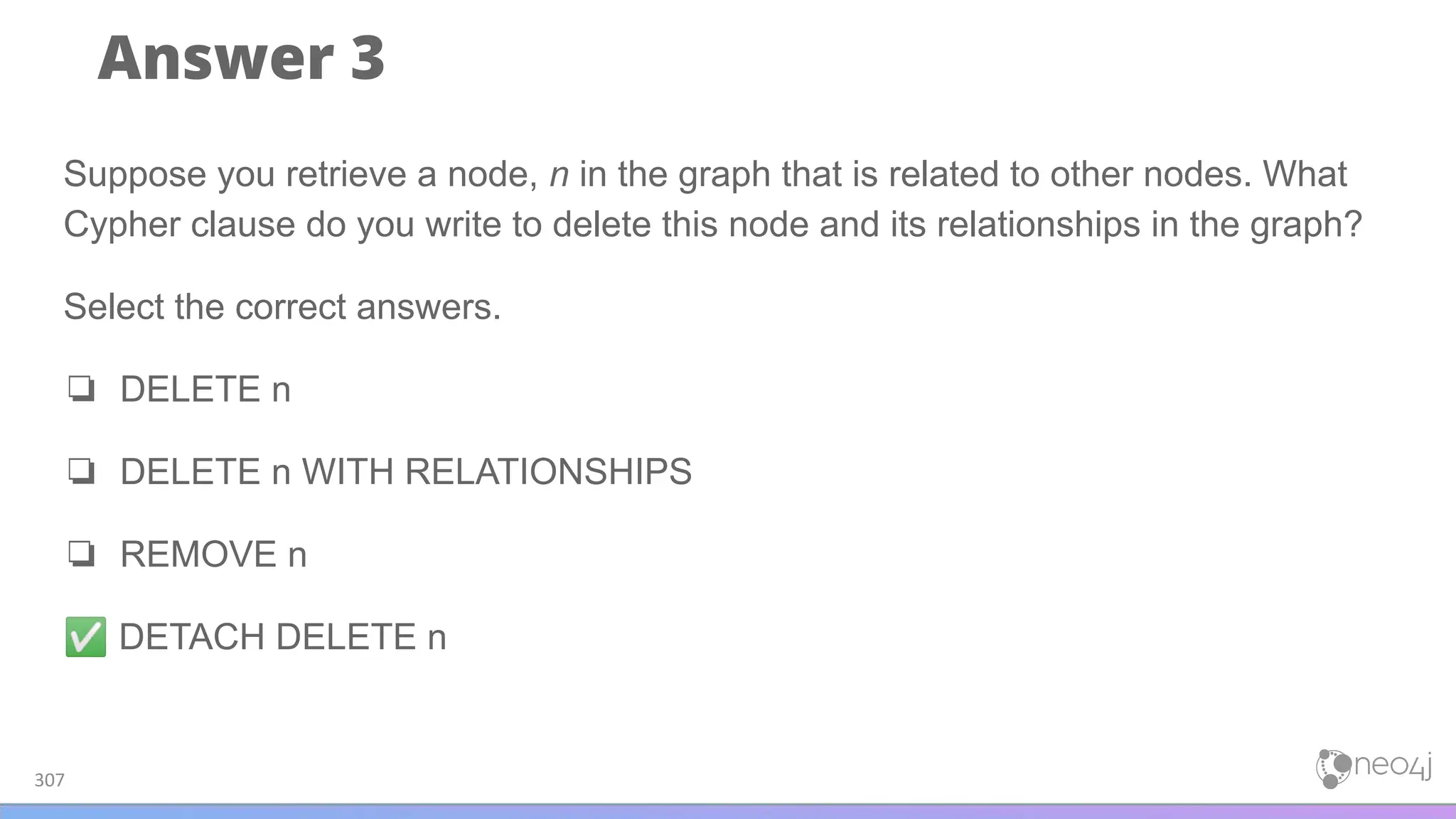 Answer 3
307
Suppose you retrieve a node, n in the graph that is related to other nodes. What
Cypher clause do you write to delete this node and its relationships in the graph?
Select the correct answers.
❏ DELETE n
❏ DELETE n WITH RELATIONSHIPS
❏ REMOVE n
✅ DETACH DELETE n
 