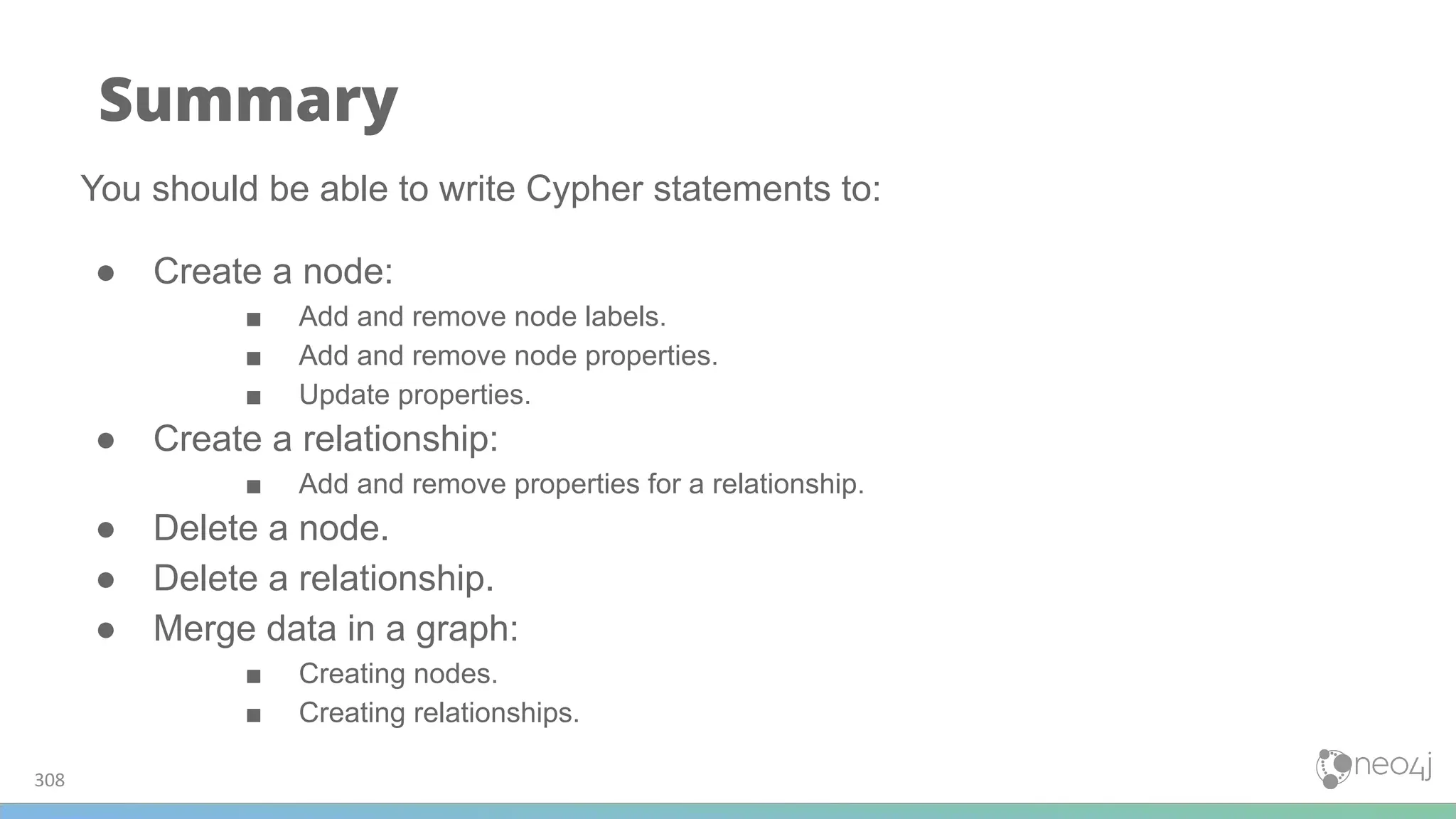 308
Summary
You should be able to write Cypher statements to:
● Create a node:
■ Add and remove node labels.
■ Add and remove node properties.
■ Update properties.
● Create a relationship:
■ Add and remove properties for a relationship.
● Delete a node.
● Delete a relationship.
● Merge data in a graph:
■ Creating nodes.
■ Creating relationships.
 