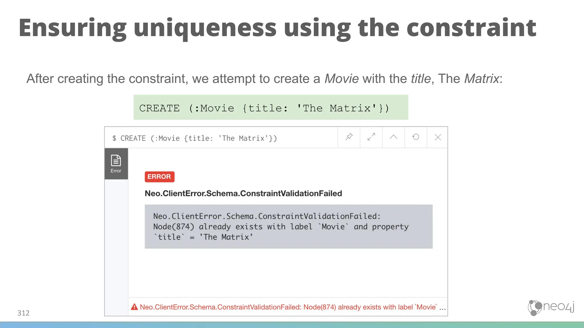 Ensuring uniqueness using the constraint
312
CREATE (:Movie {title: 'The Matrix'})
After creating the constraint, we attempt to create a Movie with the title, The Matrix:
 
