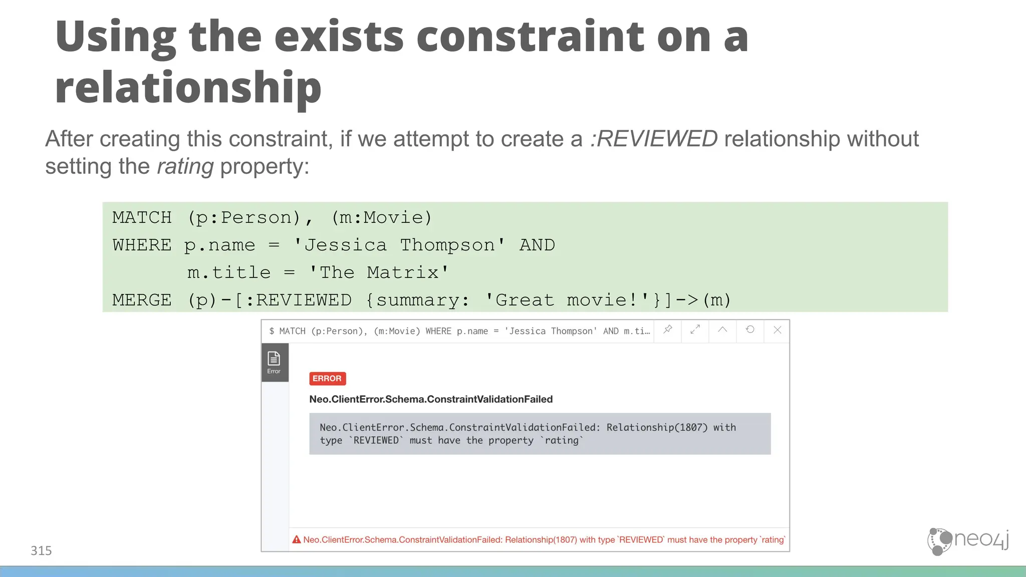 Using the exists constraint on a
relationship
315
MATCH (p:Person), (m:Movie)
WHERE p.name = 'Jessica Thompson' AND
m.title = 'The Matrix'
MERGE (p)-[:REVIEWED {summary: 'Great movie!'}]->(m)
After creating this constraint, if we attempt to create a :REVIEWED relationship without
setting the rating property:
 