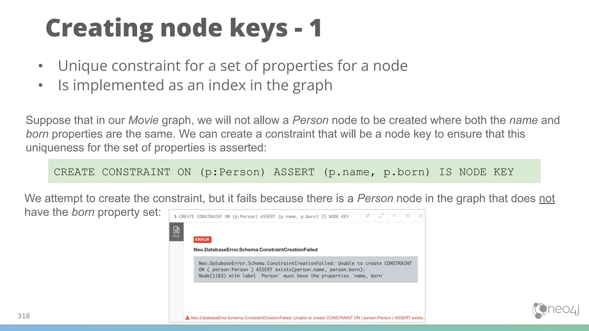 Creating node keys - 1
318
CREATE CONSTRAINT ON (p:Person) ASSERT (p.name, p.born) IS NODE KEY
• Unique constraint for a set of properties for a node
• Is implemented as an index in the graph
Suppose that in our Movie graph, we will not allow a Person node to be created where both the name and
born properties are the same. We can create a constraint that will be a node key to ensure that this
uniqueness for the set of properties is asserted:
We attempt to create the constraint, but it fails because there is a Person node in the graph that does not
have the born property set:
 