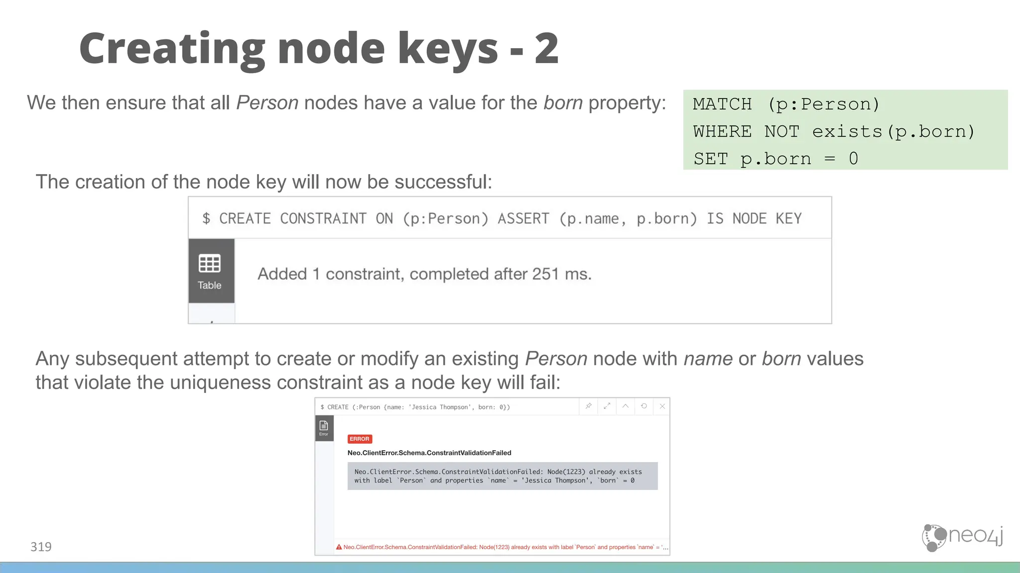 Creating node keys - 2
319
MATCH (p:Person)
WHERE NOT exists(p.born)
SET p.born = 0
We then ensure that all Person nodes have a value for the born property:
The creation of the node key will now be successful:
Any subsequent attempt to create or modify an existing Person node with name or born values
that violate the uniqueness constraint as a node key will fail:
 