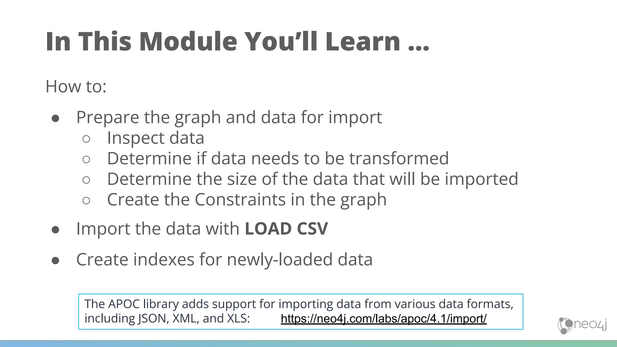 In This Module You’ll Learn ...
How to:
● Prepare the graph and data for import
○ Inspect data
○ Determine if data needs to be transformed
○ Determine the size of the data that will be imported
○ Create the Constraints in the graph
● Import the data with LOAD CSV
● Create indexes for newly-loaded data
https://neo4j.com/labs/apoc/4.1/import/
The APOC library adds support for importing data from various data formats,
including JSON, XML, and XLS:
 