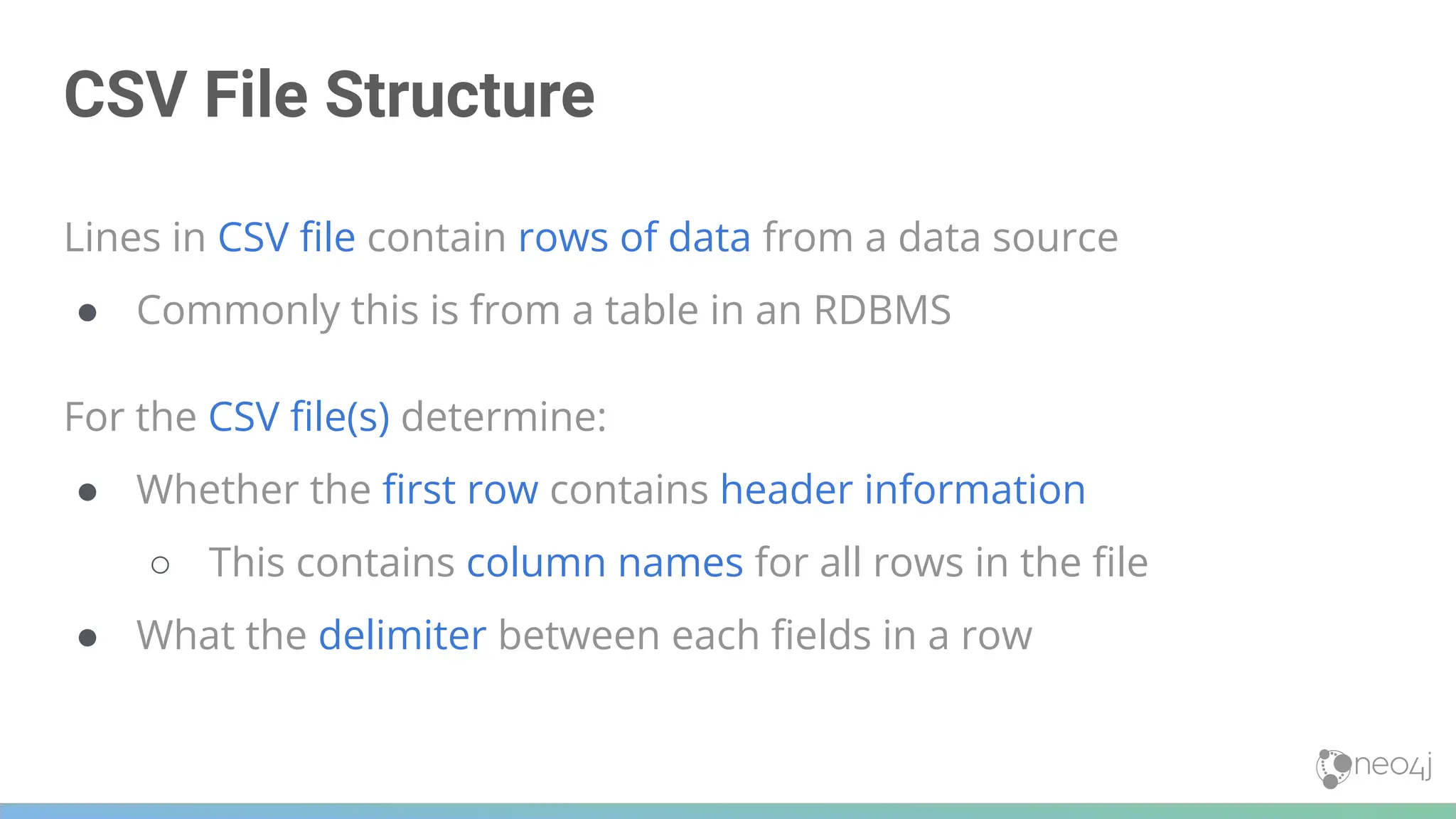 CSV File Structure
Lines in CSV ﬁle contain rows of data from a data source
● Commonly this is from a table in an RDBMS
For the CSV ﬁle(s) determine:
● Whether the ﬁrst row contains header information
○ This contains column names for all rows in the ﬁle
● What the delimiter between each ﬁelds in a row
 