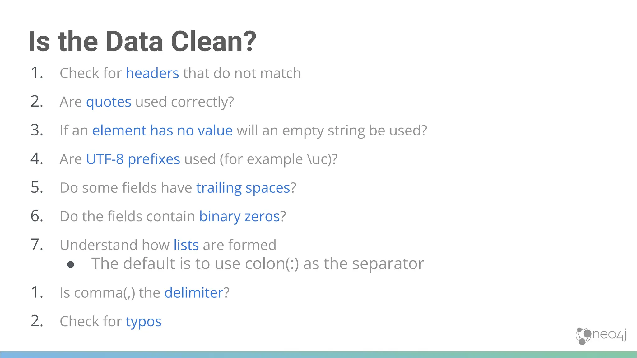 Is the Data Clean?
1. Check for headers that do not match
2. Are quotes used correctly?
3. If an element has no value will an empty string be used?
4. Are UTF-8 preﬁxes used (for example uc)?
5. Do some ﬁelds have trailing spaces?
6. Do the ﬁelds contain binary zeros?
7. Understand how lists are formed
● The default is to use colon(:) as the separator
1. Is comma(,) the delimiter?
2. Check for typos
 