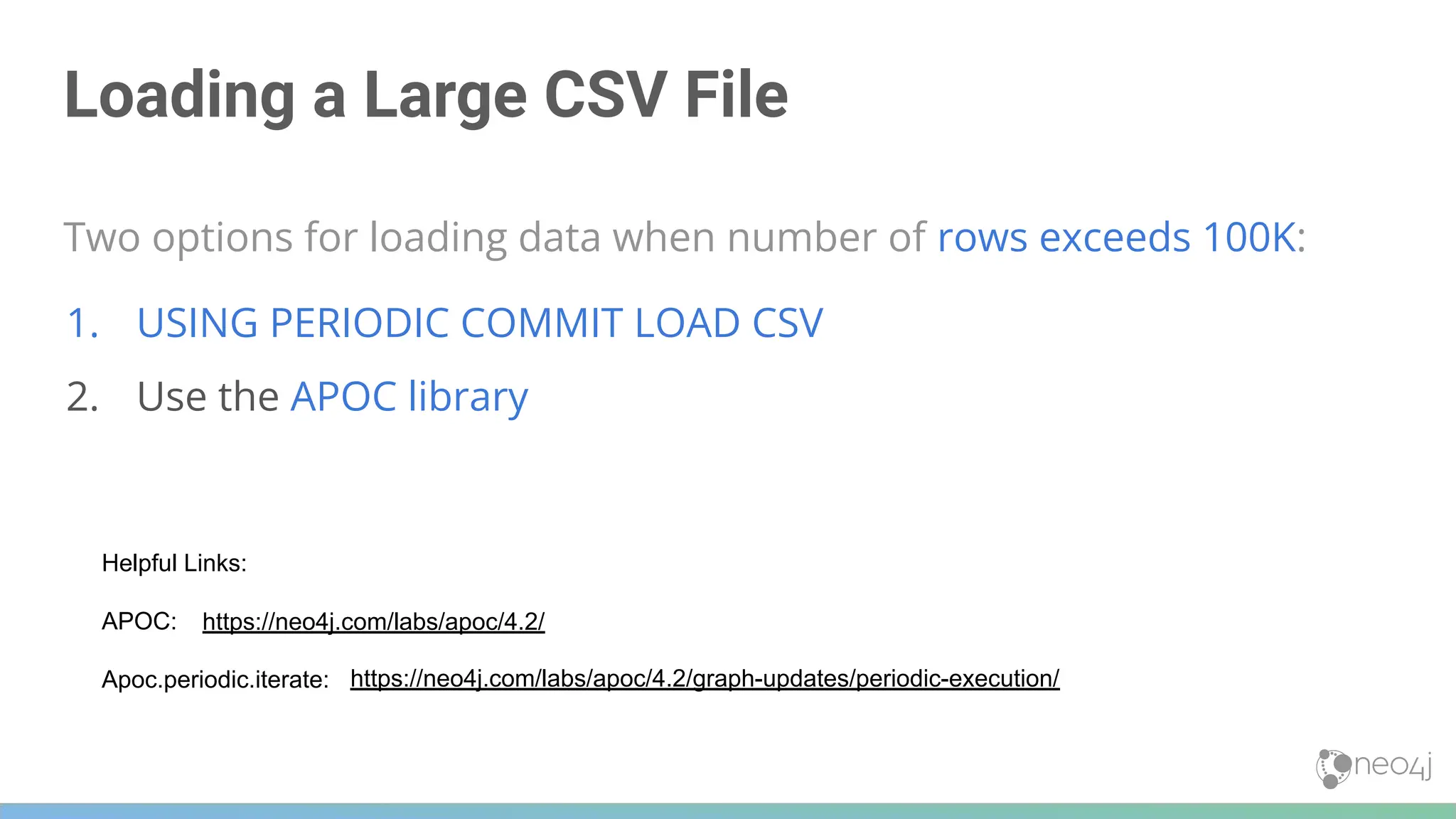 Loading a Large CSV File
Two options for loading data when number of rows exceeds 100K:
1. USING PERIODIC COMMIT LOAD CSV
2. Use the APOC library
https://neo4j.com/labs/apoc/4.2/graph-updates/periodic-execution/
Helpful Links:
APOC:
Apoc.periodic.iterate:
https://neo4j.com/labs/apoc/4.2/
 