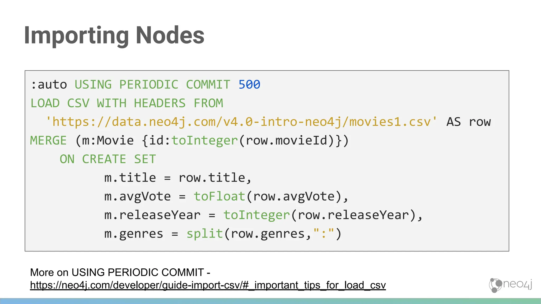 Importing Nodes
:auto USING PERIODIC COMMIT 500
LOAD CSV WITH HEADERS FROM
'https://data.neo4j.com/v4.0-intro-neo4j/movies1.csv' AS row
MERGE (m:Movie {id:toInteger(row.movieId)})
ON CREATE SET
m.title = row.title,
m.avgVote = toFloat(row.avgVote),
m.releaseYear = toInteger(row.releaseYear),
m.genres = split(row.genres,":")
More on USING PERIODIC COMMIT -
https://neo4j.com/developer/guide-import-csv/#_important_tips_for_load_csv
 