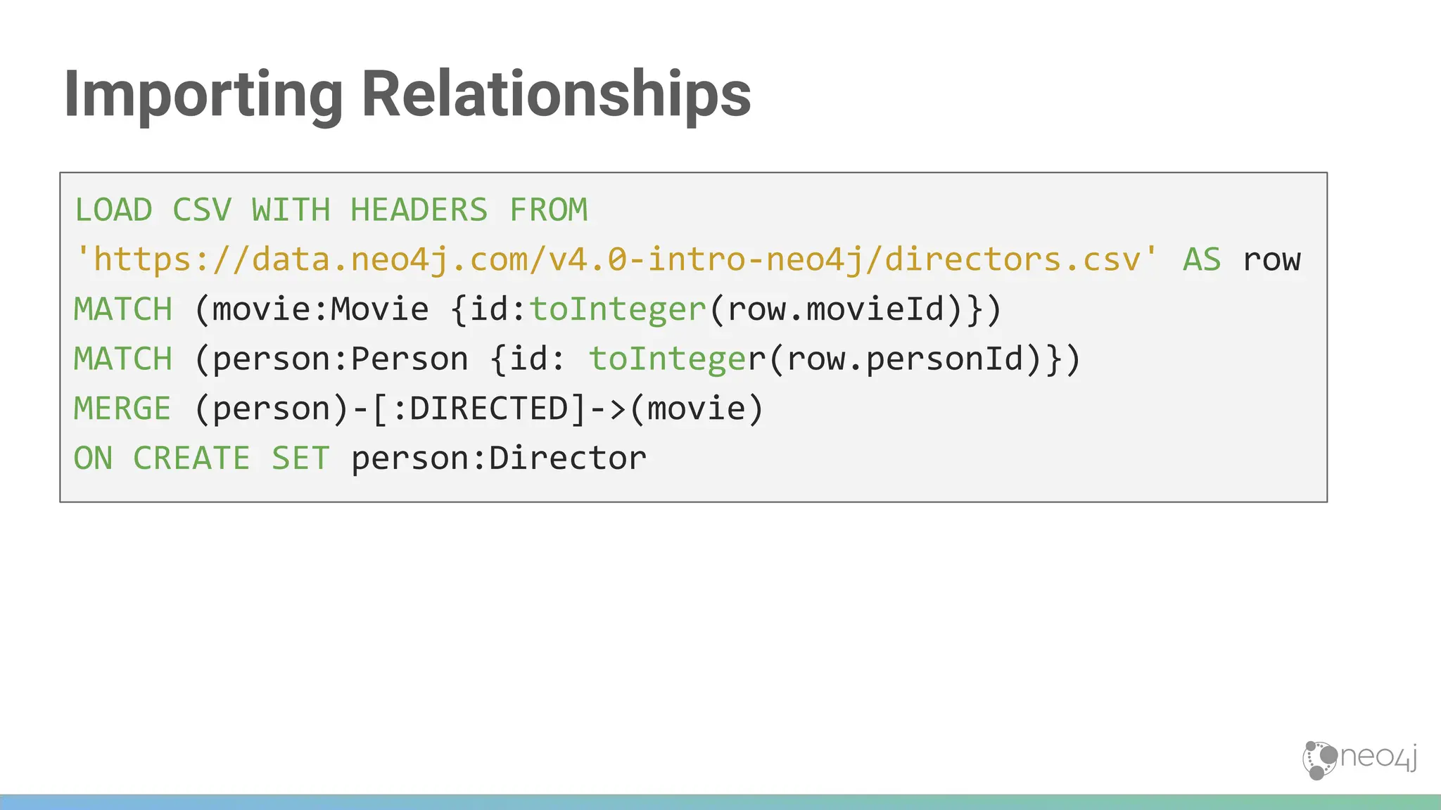 Importing Relationships
LOAD CSV WITH HEADERS FROM
'https://data.neo4j.com/v4.0-intro-neo4j/directors.csv' AS row
MATCH (movie:Movie {id:toInteger(row.movieId)})
MATCH (person:Person {id: toInteger(row.personId)})
MERGE (person)-[:DIRECTED]->(movie)
ON CREATE SET person:Director
 