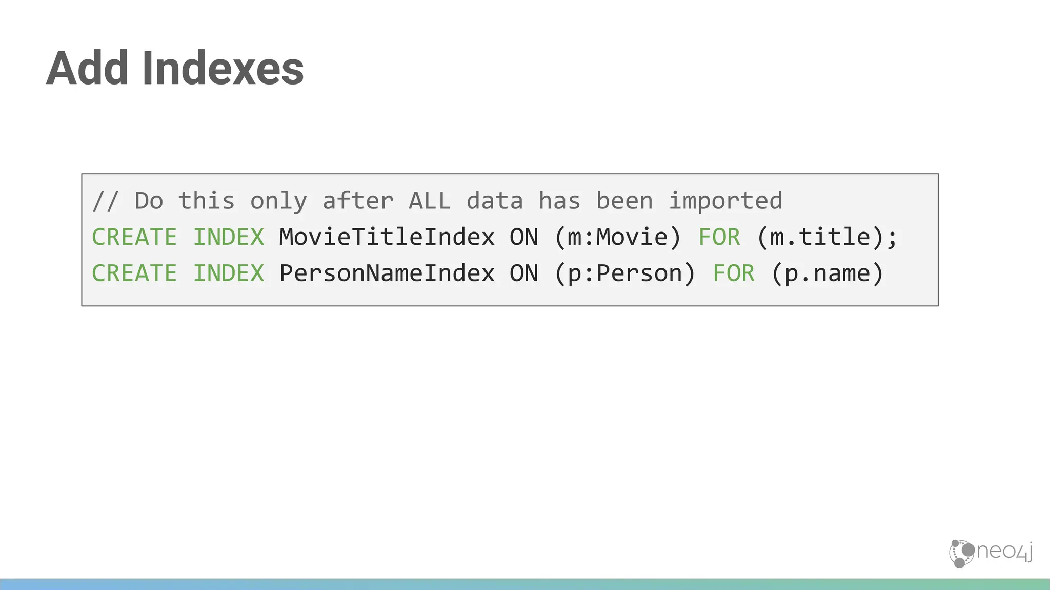 Add Indexes
// Do this only after ALL data has been imported
CREATE INDEX MovieTitleIndex ON (m:Movie) FOR (m.title);
CREATE INDEX PersonNameIndex ON (p:Person) FOR (p.name)
 