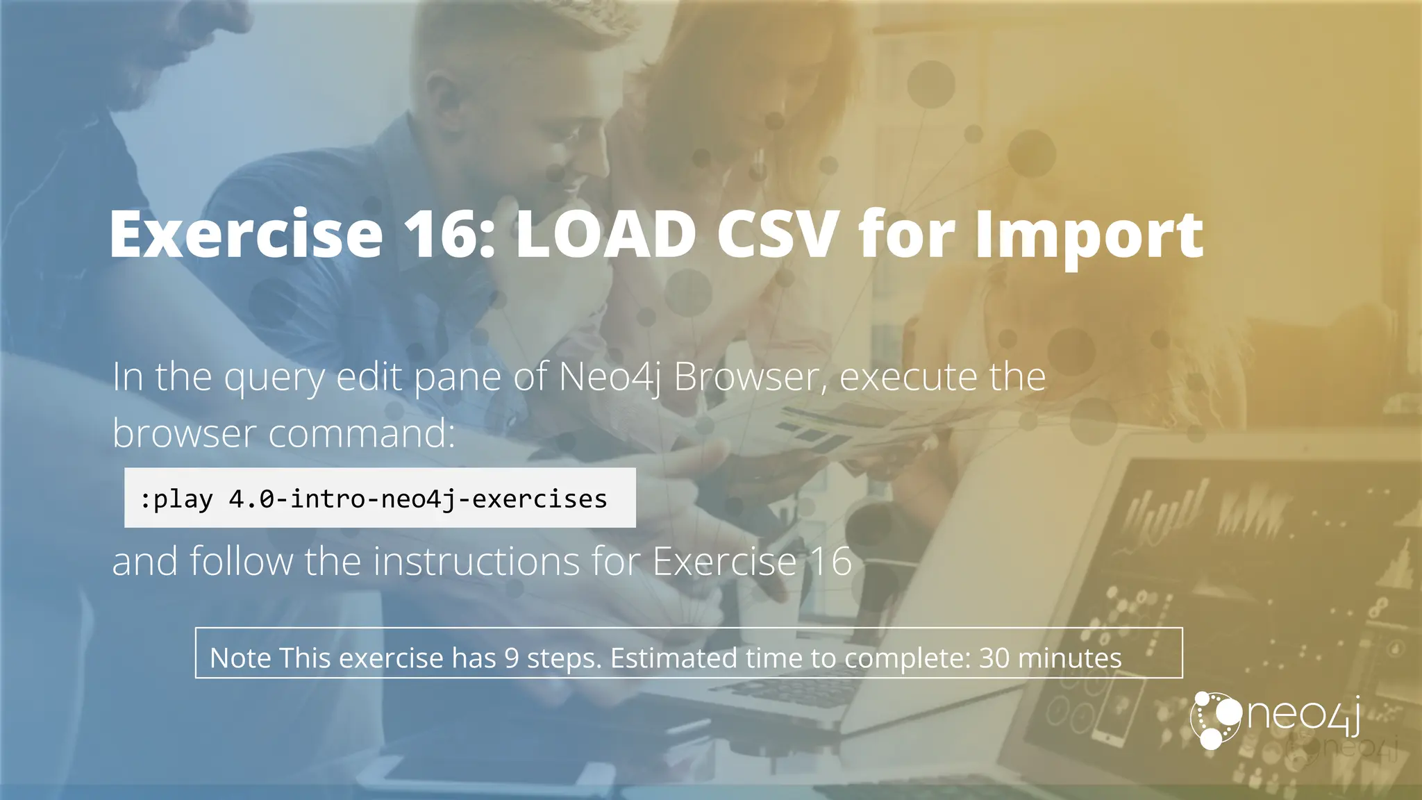 Exercise 16: LOAD CSV for Import
In the query edit pane of Neo4j Browser, execute the
browser command:
and follow the instructions for Exercise 16
:play 4.0-intro-neo4j-exercises
Note This exercise has 9 steps. Estimated time to complete: 30 minutes
 