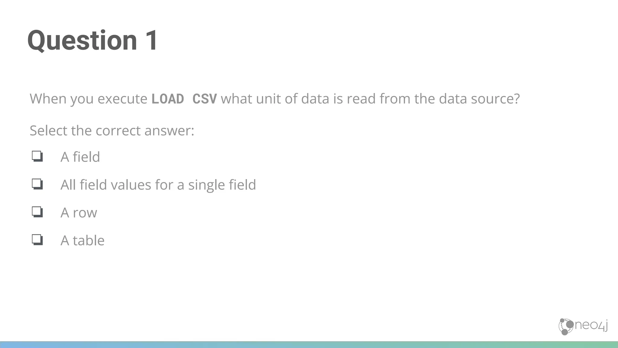 Question 1
When you execute LOAD CSV what unit of data is read from the data source?
Select the correct answer:
❏ A ﬁeld
❏ All ﬁeld values for a single ﬁeld
❏ A row
❏ A table
 