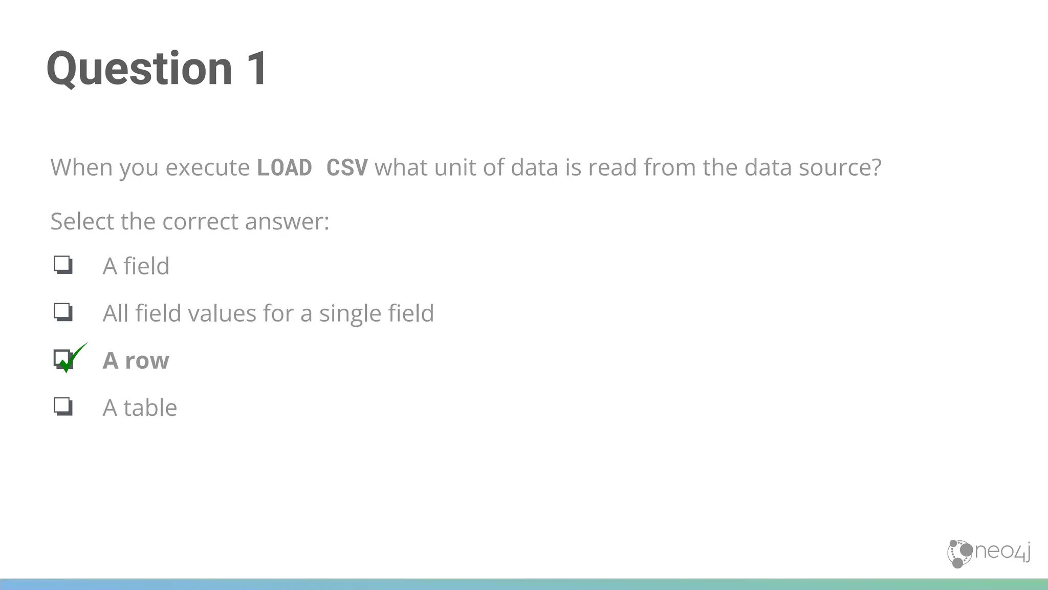 Question 1
When you execute LOAD CSV what unit of data is read from the data source?
Select the correct answer:
❏ A ﬁeld
❏ All ﬁeld values for a single ﬁeld
❏ A row
❏ A table
 