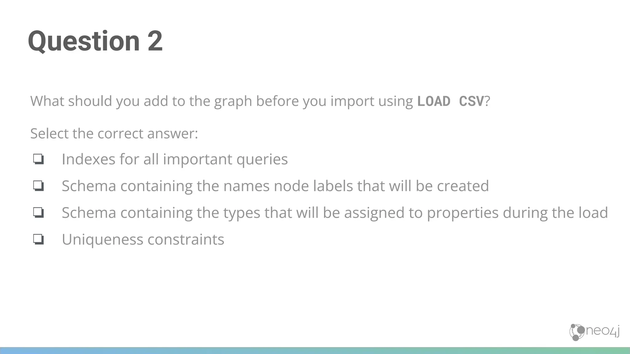 Question 2
What should you add to the graph before you import using LOAD CSV?
Select the correct answer:
❏ Indexes for all important queries
❏ Schema containing the names node labels that will be created
❏ Schema containing the types that will be assigned to properties during the load
❏ Uniqueness constraints
 