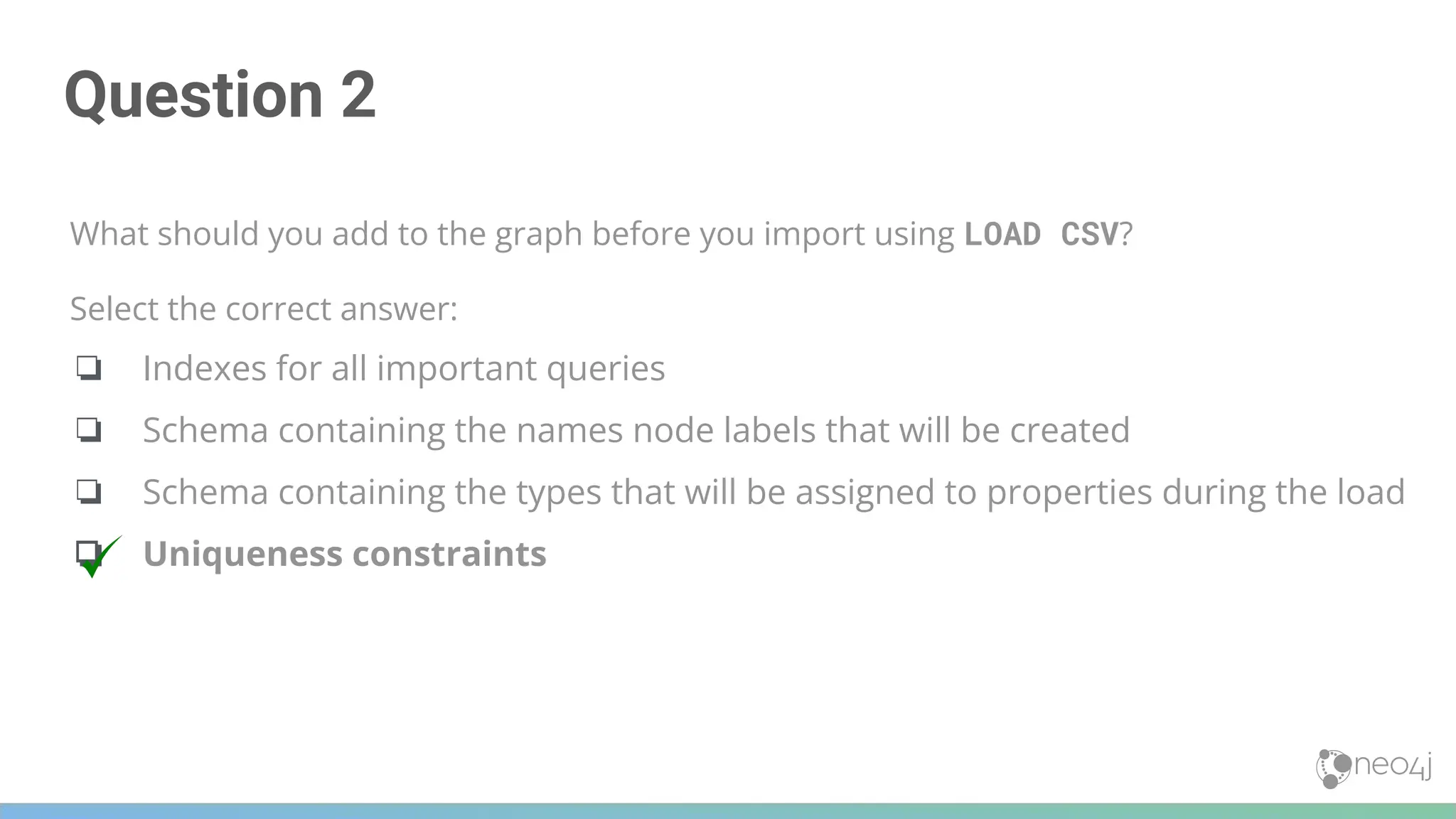 Question 2
What should you add to the graph before you import using LOAD CSV?
Select the correct answer:
❏ Indexes for all important queries
❏ Schema containing the names node labels that will be created
❏ Schema containing the types that will be assigned to properties during the load
❏ Uniqueness constraints
 