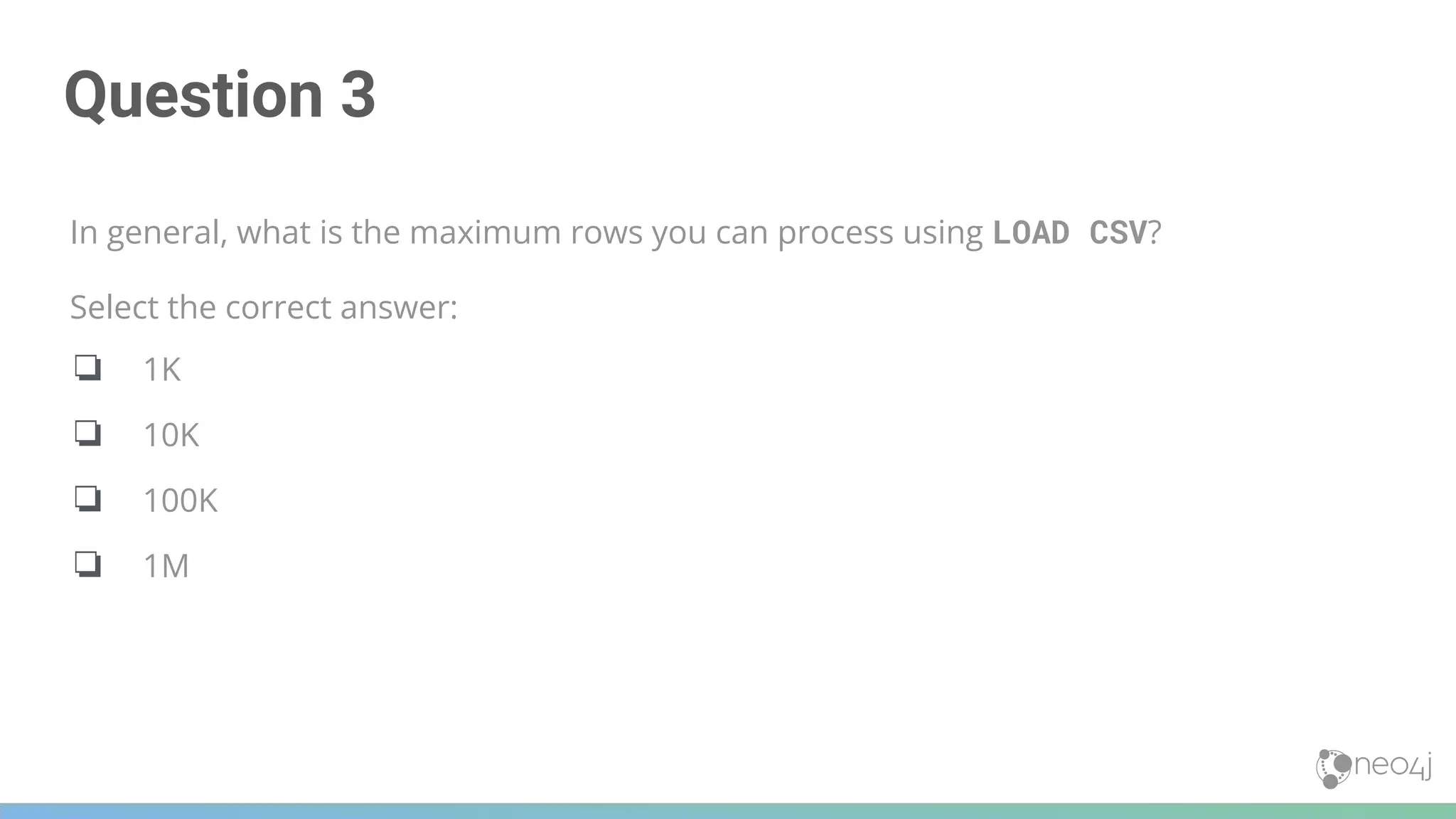 Question 3
In general, what is the maximum rows you can process using LOAD CSV?
Select the correct answer:
❏ 1K
❏ 10K
❏ 100K
❏ 1M
 