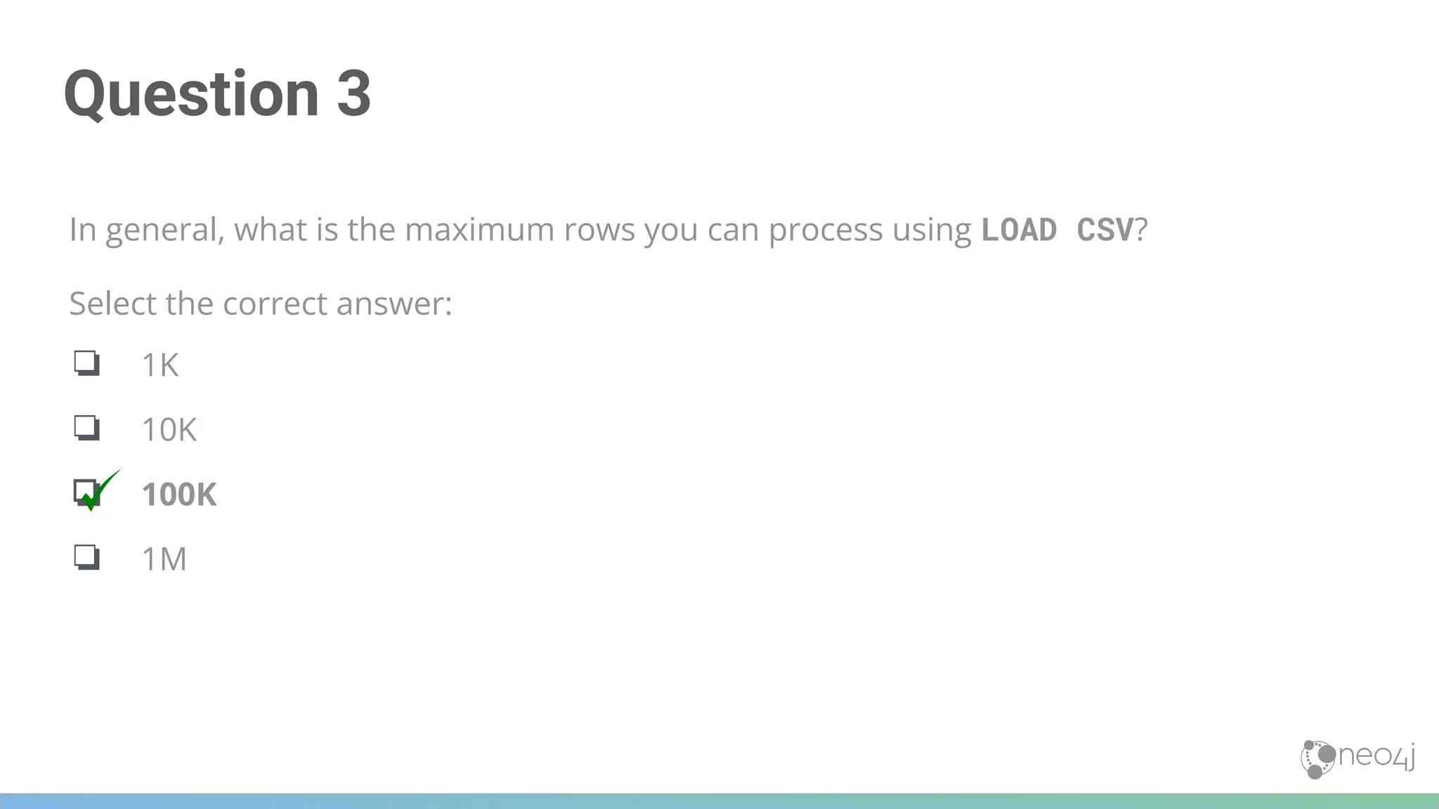 Question 3
In general, what is the maximum rows you can process using LOAD CSV?
Select the correct answer:
❏ 1K
❏ 10K
❏ 100K
❏ 1M
 
