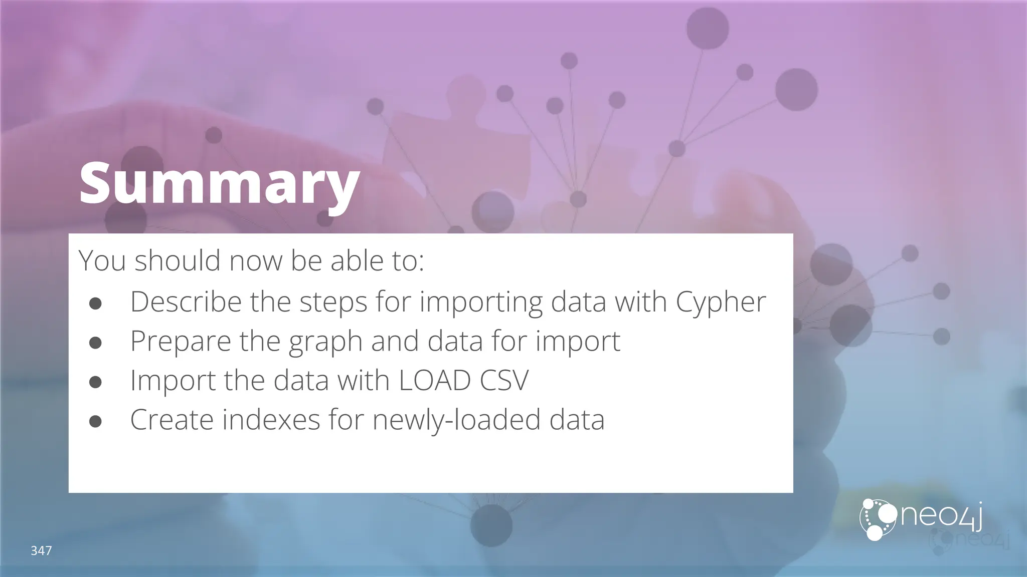 Summary
You should now be able to:
● Describe the steps for importing data with Cypher
● Prepare the graph and data for import
● Import the data with LOAD CSV
● Create indexes for newly-loaded data
347
 