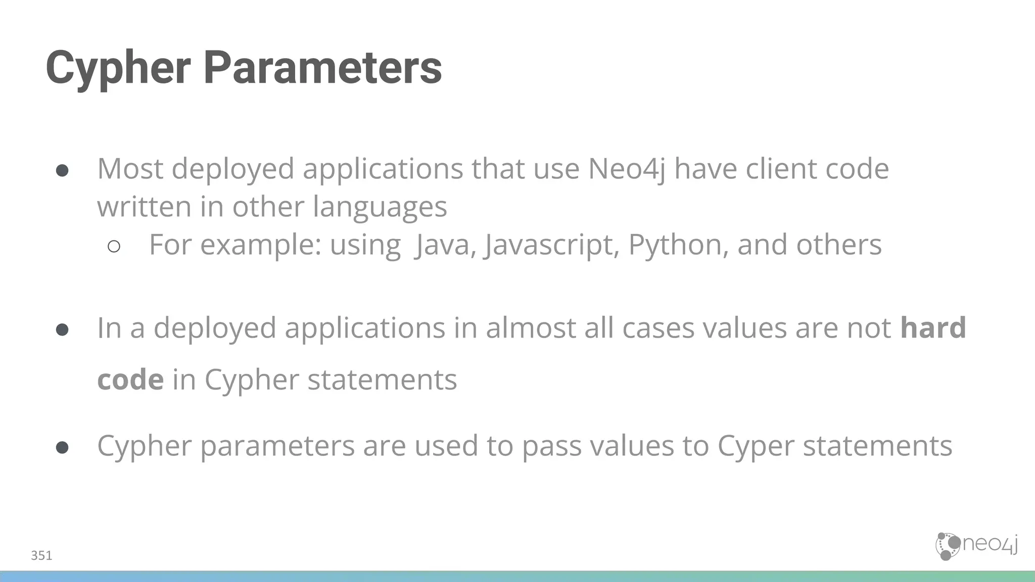 Cypher Parameters
● Most deployed applications that use Neo4j have client code
written in other languages
○ For example: using Java, Javascript, Python, and others
● In a deployed applications in almost all cases values are not hard
code in Cypher statements
● Cypher parameters are used to pass values to Cyper statements
351
 
