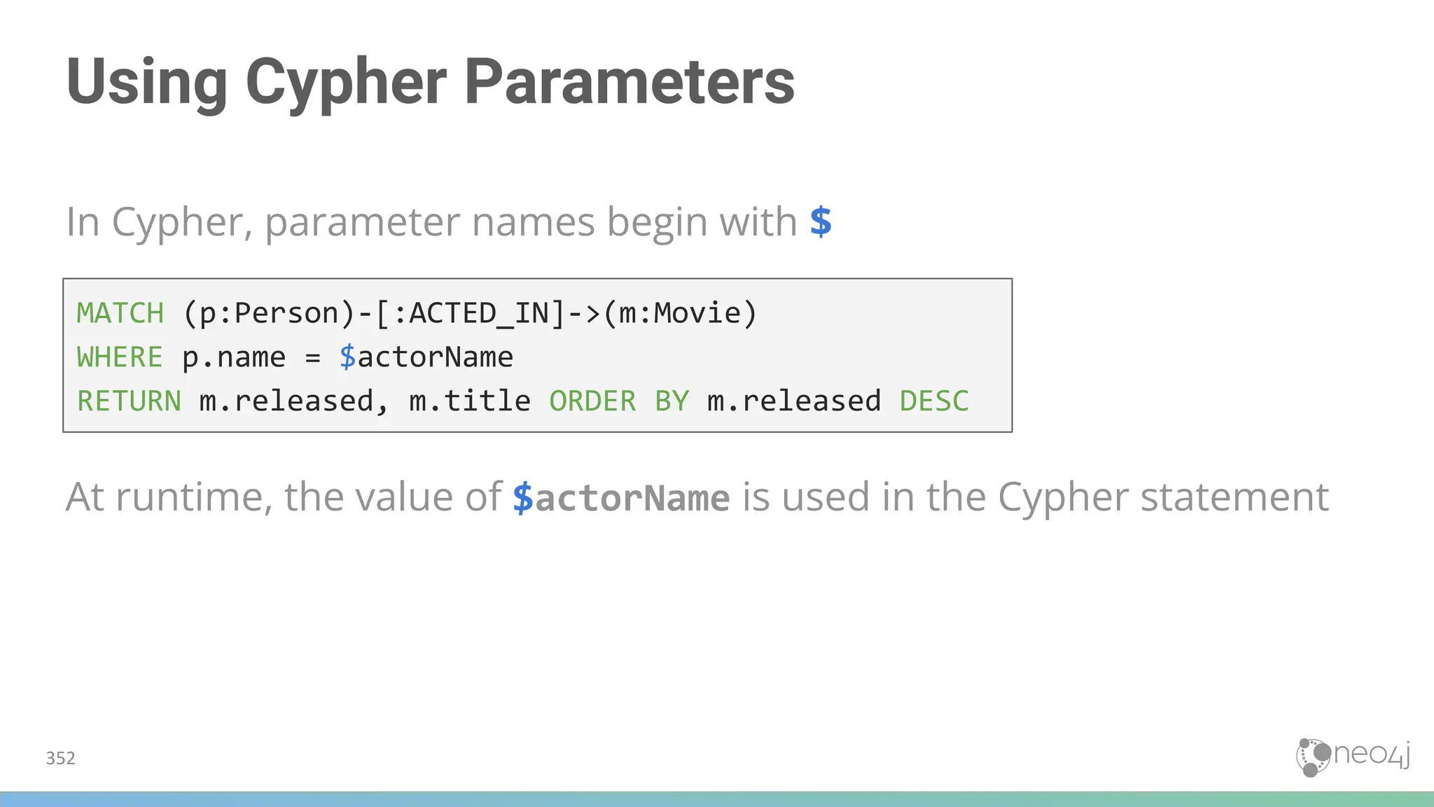 Using Cypher Parameters
In Cypher, parameter names begin with $
352
MATCH (p:Person)-[:ACTED_IN]->(m:Movie)
WHERE p.name = $actorName
RETURN m.released, m.title ORDER BY m.released DESC
At runtime, the value of $actorName is used in the Cypher statement
 