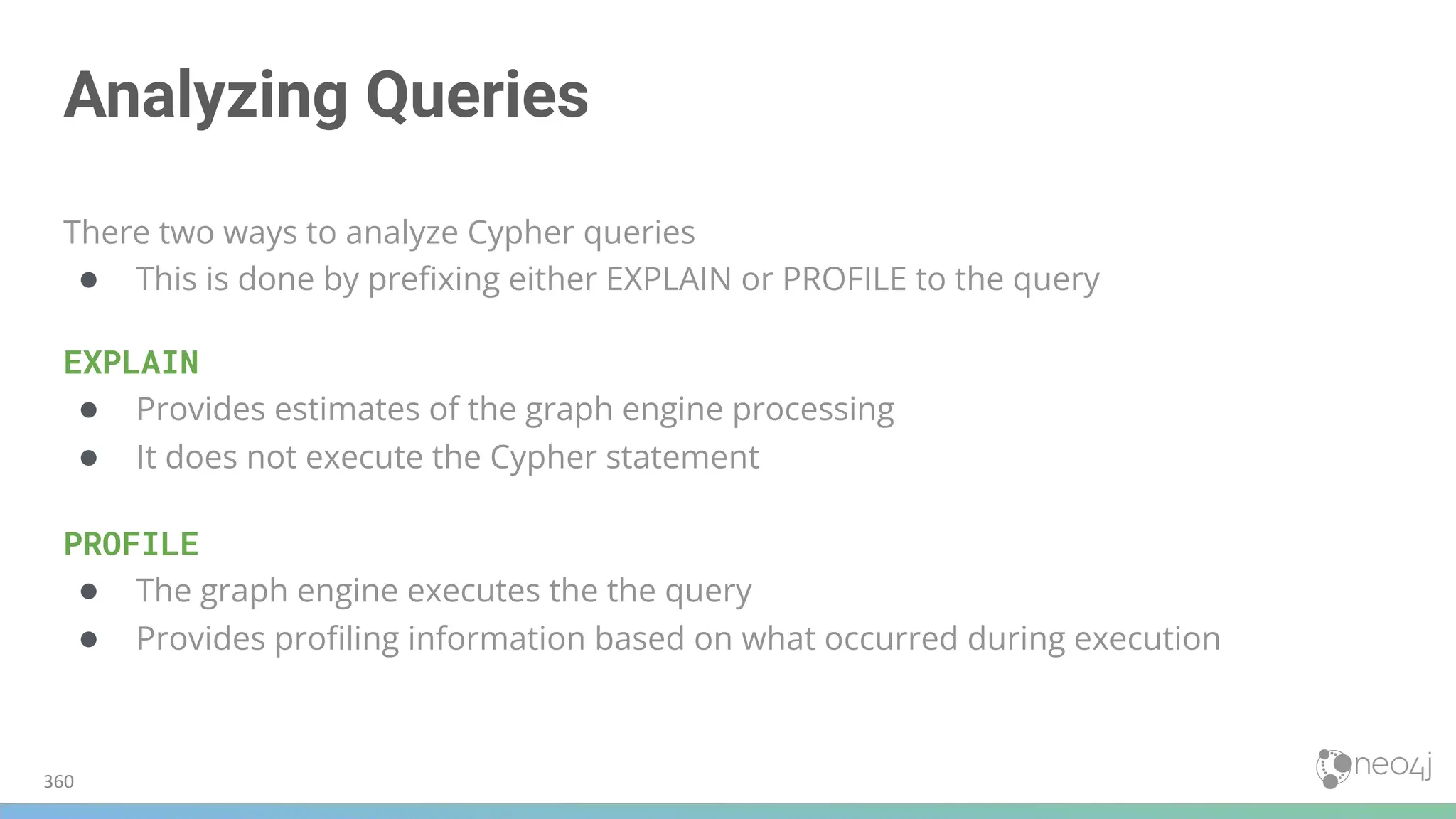 Analyzing Queries
There two ways to analyze Cypher queries
● This is done by preﬁxing either EXPLAIN or PROFILE to the query
EXPLAIN
● Provides estimates of the graph engine processing
● It does not execute the Cypher statement
PROFILE
● The graph engine executes the the query
● Provides proﬁling information based on what occurred during execution
360
 