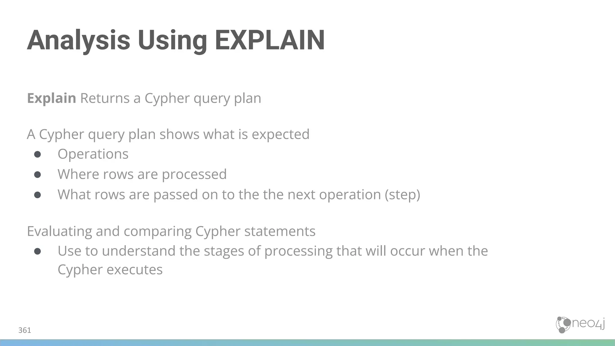 Analysis Using EXPLAIN
Explain Returns a Cypher query plan
A Cypher query plan shows what is expected
● Operations
● Where rows are processed
● What rows are passed on to the the next operation (step)
Evaluating and comparing Cypher statements
● Use to understand the stages of processing that will occur when the
Cypher executes
361
 