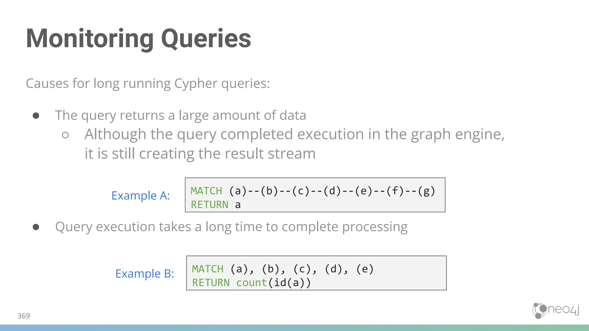 Monitoring Queries
Causes for long running Cypher queries:
● The query returns a large amount of data
○ Although the query completed execution in the graph engine,
it is still creating the result stream
● Query execution takes a long time to complete processing
369
MATCH (a), (b), (c), (d), (e)
RETURN count(id(a))
Example B:
MATCH (a)--(b)--(c)--(d)--(e)--(f)--(g)
RETURN a
Example A:
 