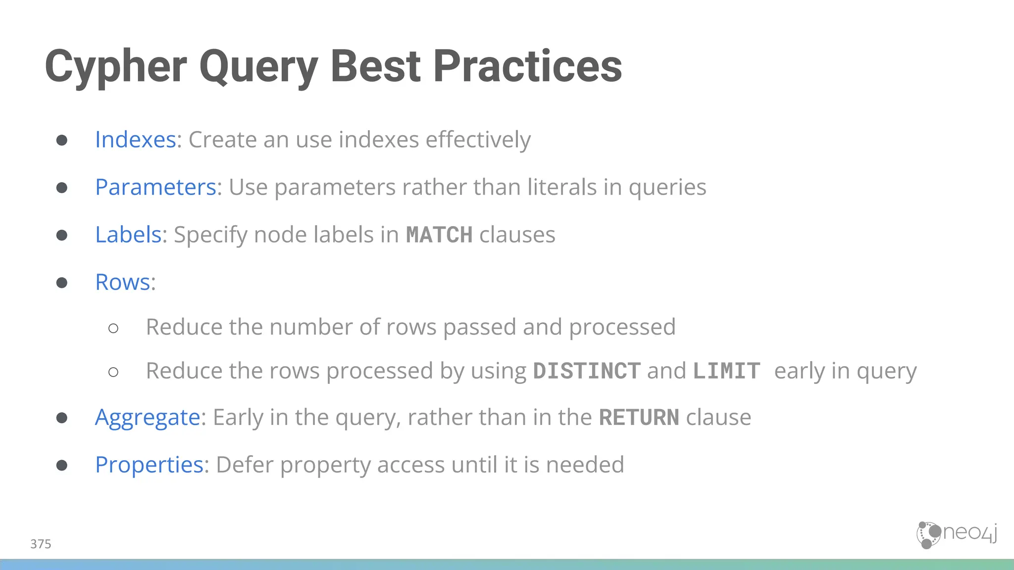 Cypher Query Best Practices
● Indexes: Create an use indexes eﬀectively
● Parameters: Use parameters rather than literals in queries
● Labels: Specify node labels in MATCH clauses
● Rows:
○ Reduce the number of rows passed and processed
○ Reduce the rows processed by using DISTINCT and LIMIT early in query
● Aggregate: Early in the query, rather than in the RETURN clause
● Properties: Defer property access until it is needed
375
 