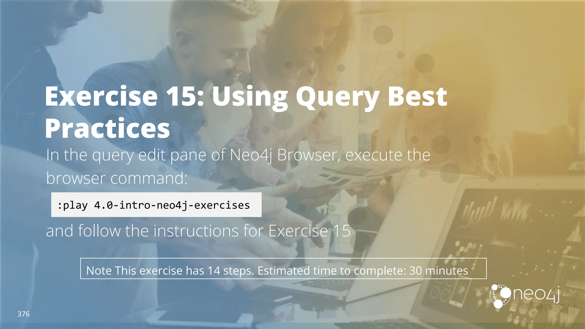 Exercise 15: Using Query Best
Practices
In the query edit pane of Neo4j Browser, execute the
browser command:
and follow the instructions for Exercise 15
:play 4.0-intro-neo4j-exercises
Note This exercise has 14 steps. Estimated time to complete: 30 minutes
376
 