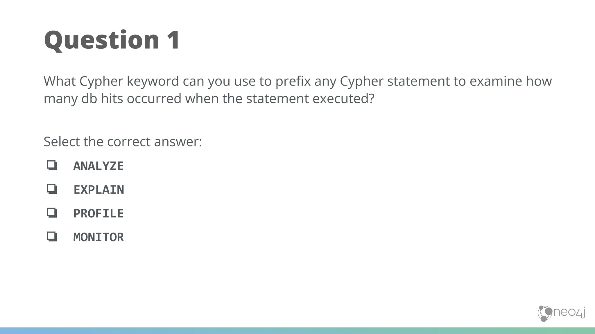 Question 1
What Cypher keyword can you use to preﬁx any Cypher statement to examine how
many db hits occurred when the statement executed?
Select the correct answer:
❏ ANALYZE
❏ EXPLAIN
❏ PROFILE
❏ MONITOR
 