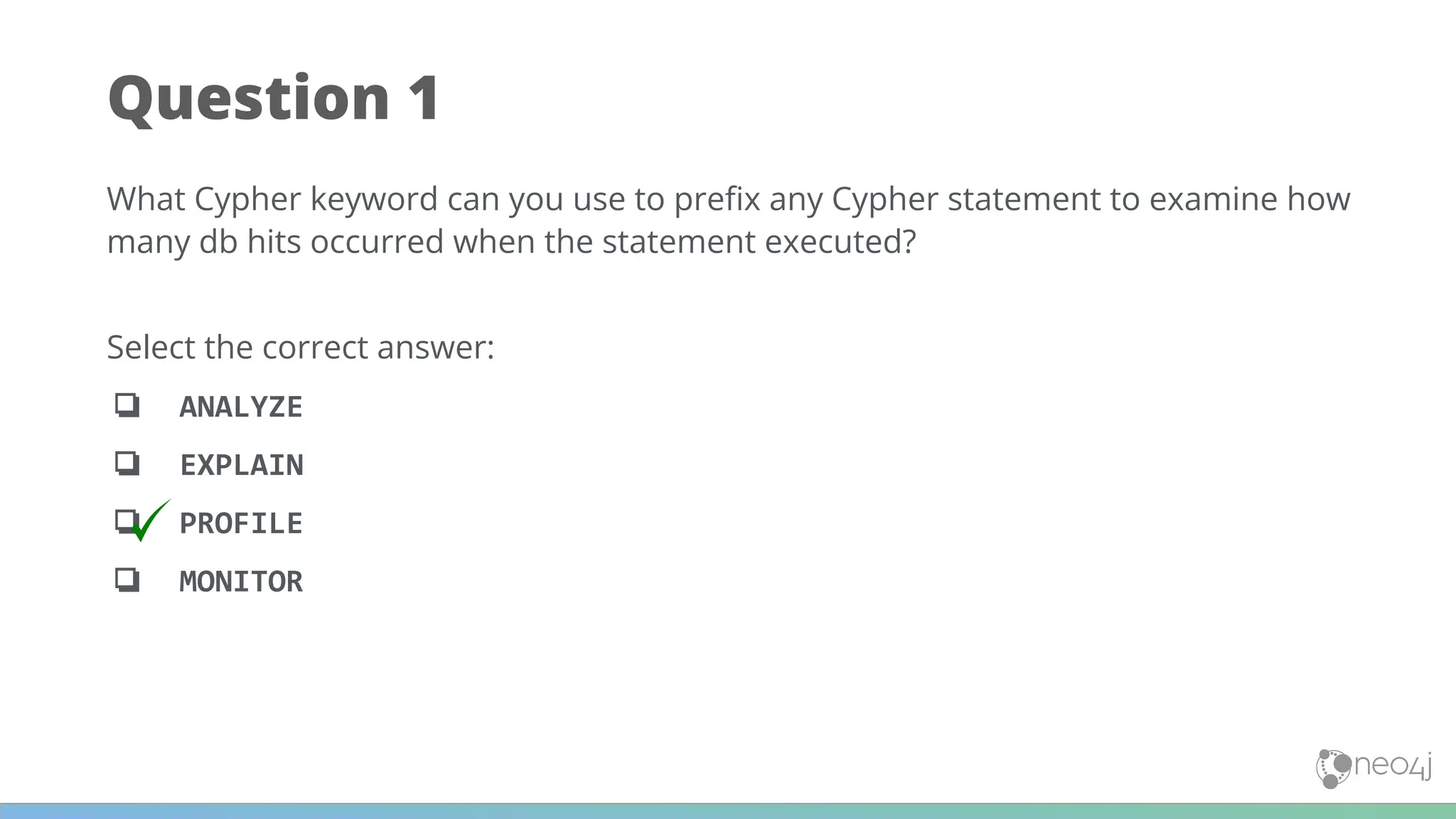 Question 1
What Cypher keyword can you use to preﬁx any Cypher statement to examine how
many db hits occurred when the statement executed?
Select the correct answer:
❏ ANALYZE
❏ EXPLAIN
❏ PROFILE
❏ MONITOR
 
