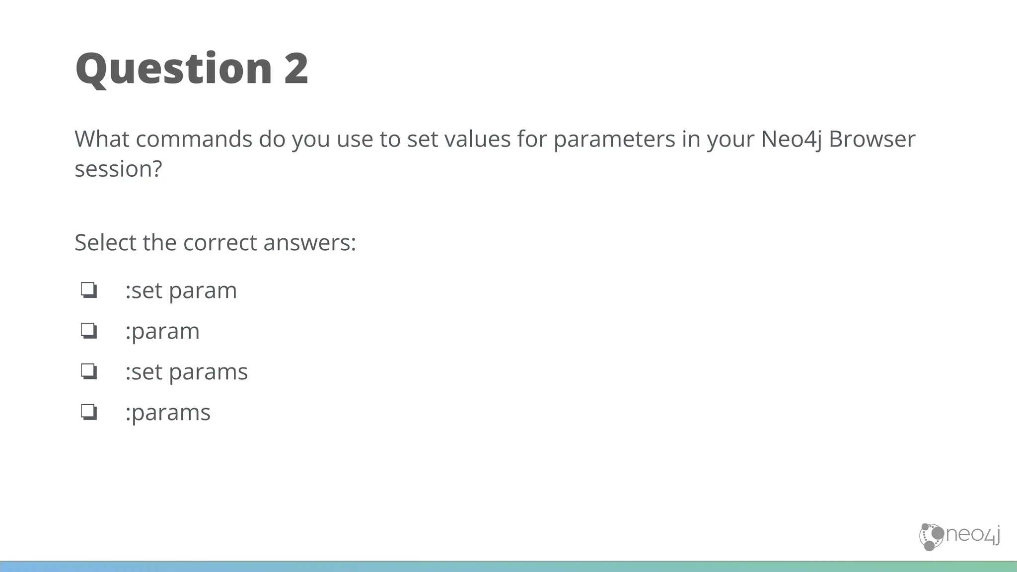 Question 2
What commands do you use to set values for parameters in your Neo4j Browser
session?
Select the correct answers:
❏ :set param
❏ :param
❏ :set params
❏ :params
 