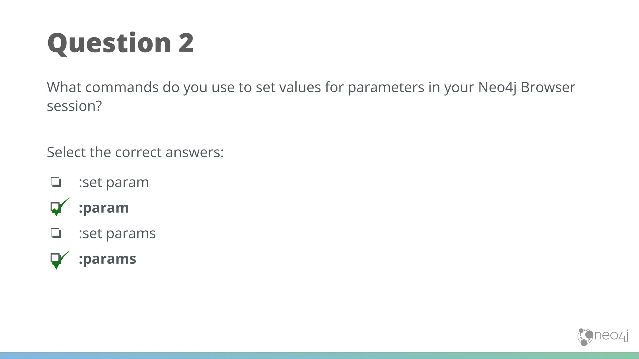 Question 2
What commands do you use to set values for parameters in your Neo4j Browser
session?
Select the correct answers:
❏ :set param
❏ :param
❏ :set params
❏ :params
 