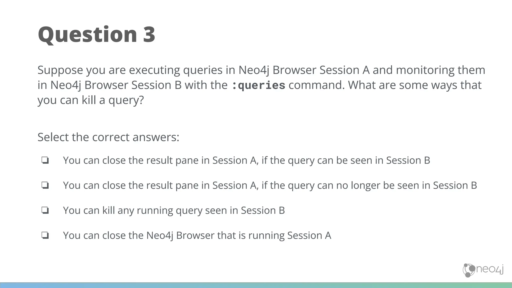 Question 3
Suppose you are executing queries in Neo4j Browser Session A and monitoring them
in Neo4j Browser Session B with the :queries command. What are some ways that
you can kill a query?
Select the correct answers:
❏ You can close the result pane in Session A, if the query can be seen in Session B
❏ You can close the result pane in Session A, if the query can no longer be seen in Session B
❏ You can kill any running query seen in Session B
❏ You can close the Neo4j Browser that is running Session A
 