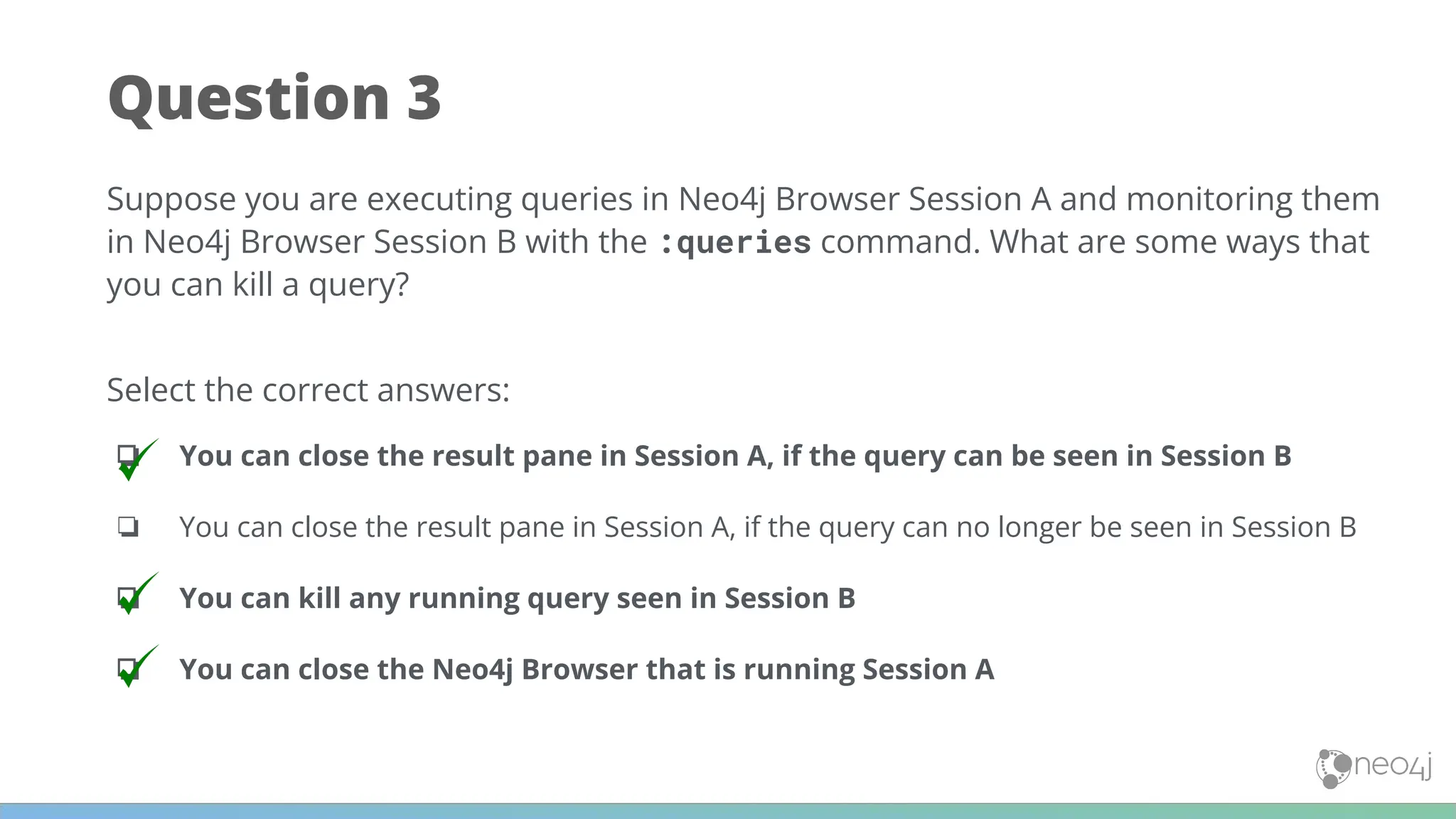 Question 3
Suppose you are executing queries in Neo4j Browser Session A and monitoring them
in Neo4j Browser Session B with the :queries command. What are some ways that
you can kill a query?
Select the correct answers:
❏ You can close the result pane in Session A, if the query can be seen in Session B
❏ You can close the result pane in Session A, if the query can no longer be seen in Session B
❏ You can kill any running query seen in Session B
❏ You can close the Neo4j Browser that is running Session A
 