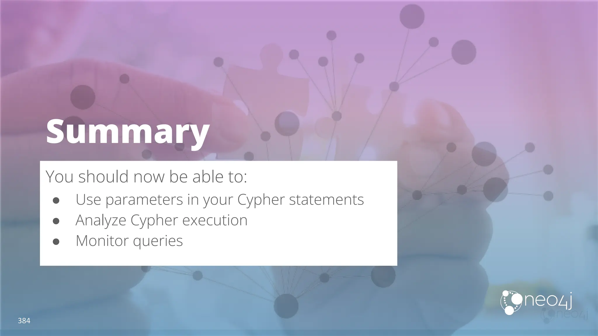Summary
You should now be able to:
● Use parameters in your Cypher statements
● Analyze Cypher execution
● Monitor queries
384
 