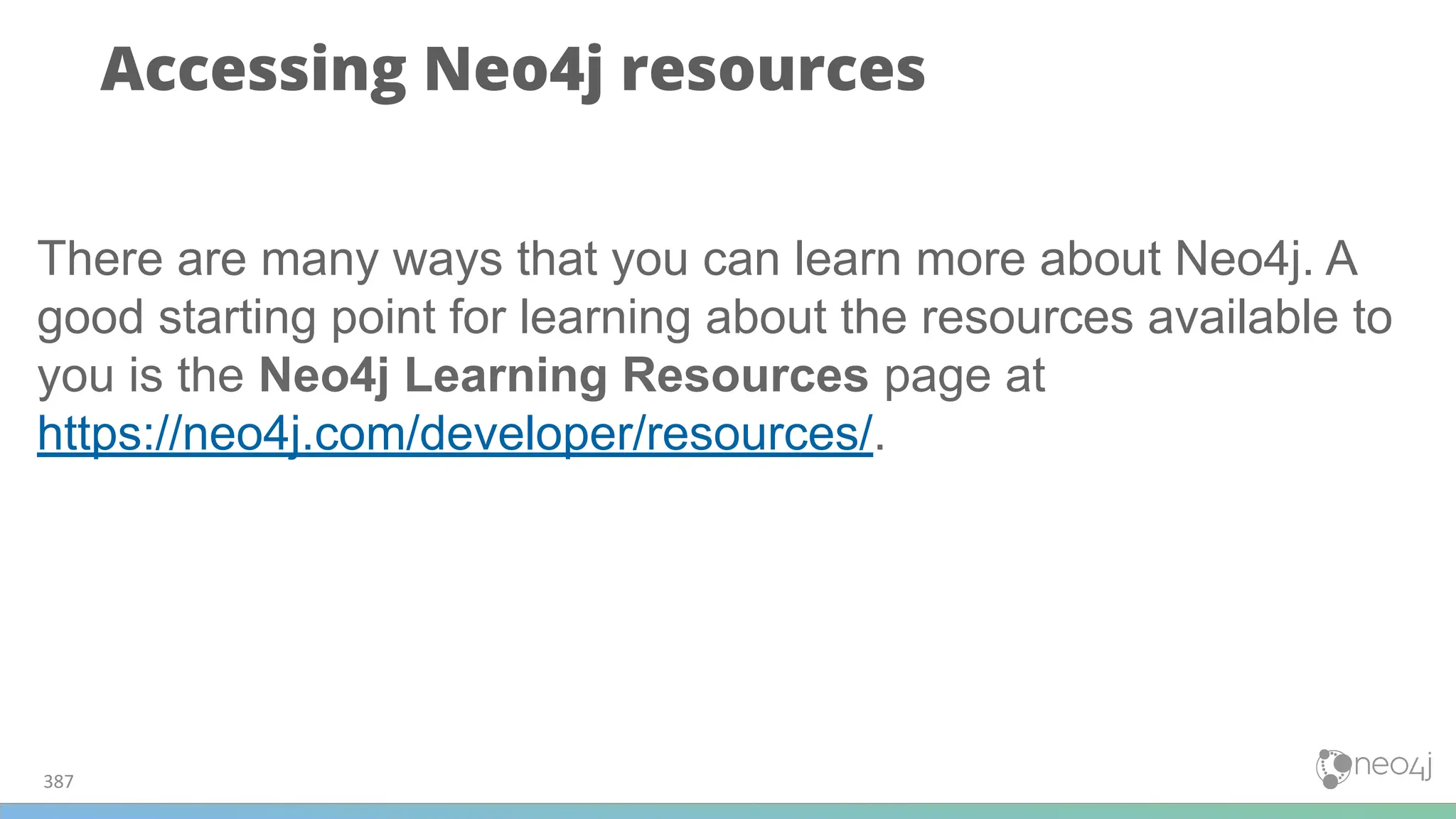 387
Accessing Neo4j resources
There are many ways that you can learn more about Neo4j. A
good starting point for learning about the resources available to
you is the Neo4j Learning Resources page at
https://neo4j.com/developer/resources/.
 