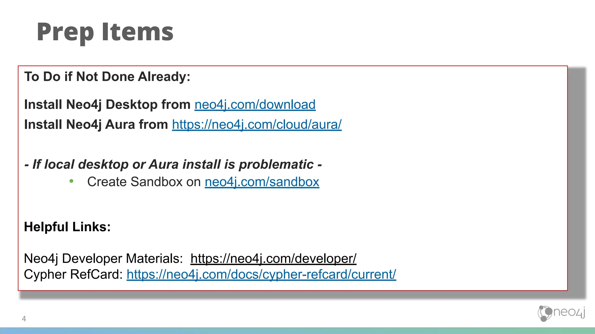 4
Prep Items
To Do if Not Done Already:
Install Neo4j Desktop from neo4j.com/download
Install Neo4j Aura from https://neo4j.com/cloud/aura/
- If local desktop or Aura install is problematic -
• Create Sandbox on neo4j.com/sandbox
Helpful Links:
Neo4j Developer Materials: https://neo4j.com/developer/
Cypher RefCard: https://neo4j.com/docs/cypher-refcard/current/
 