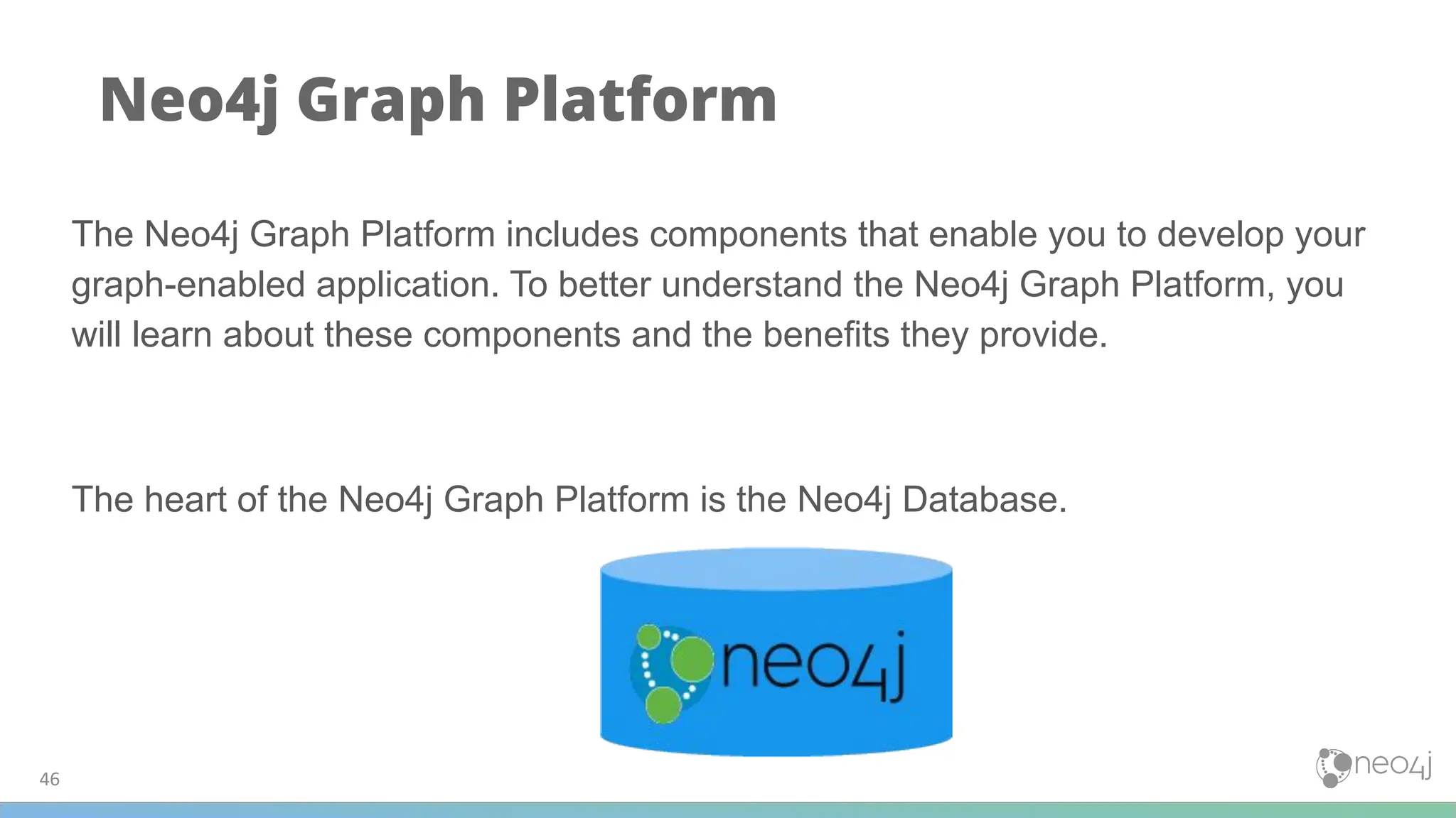 46
Neo4j Graph Platform
The Neo4j Graph Platform includes components that enable you to develop your
graph-enabled application. To better understand the Neo4j Graph Platform, you
will learn about these components and the benefits they provide.
The heart of the Neo4j Graph Platform is the Neo4j Database.
 