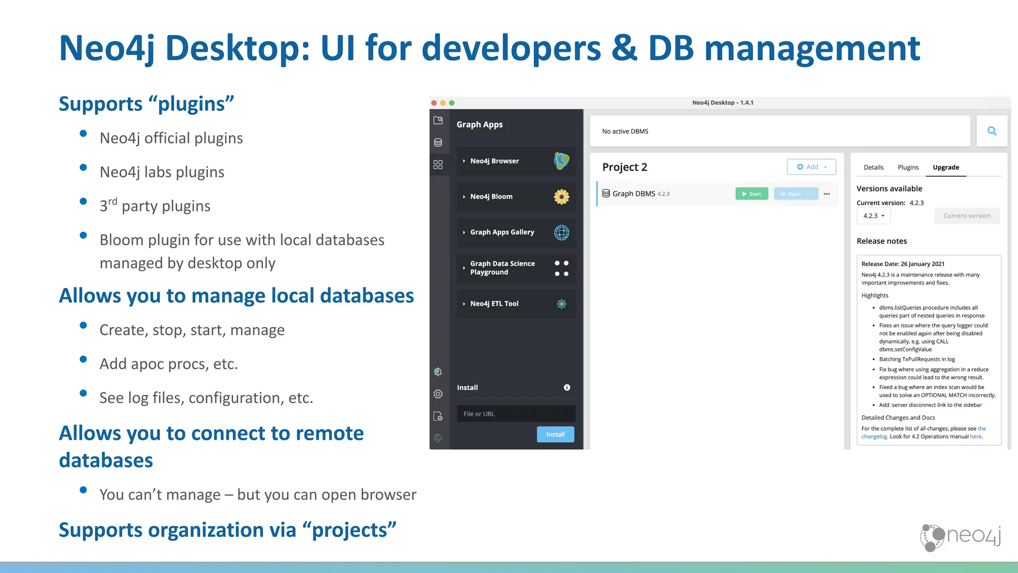 Neo4j Desktop: UI for developers & DB management
Supports “plugins”
• Neo4j official plugins
• Neo4j labs plugins
• 3rd
party plugins
• Bloom plugin for use with local databases
managed by desktop only
Allows you to manage local databases
• Create, stop, start, manage
• Add apoc procs, etc.
• See log files, configuration, etc.
Allows you to connect to remote
databases
• You can’t manage – but you can open browser
Supports organization via “projects”
 